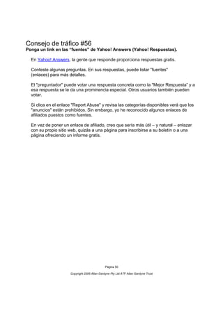 Consejo de tráfico #56
Ponga un link en las “fuentes” de Yahoo! Answers (Yahoo! Respuestas).

  En Yahoo! Answers, la gente que responde proporciona respuestas gratis.

  Conteste algunas preguntas. En sus respuestas, puede listar "fuentes"
  (enlaces) para más detalles.

  El "preguntador" puede votar una respuesta concreta como la "Mejor Respuesta” y a
  esa respuesta se le da una prominencia especial. Otros usuarios también pueden
  votar.

  Si clica en el enlace "Report Abuse" y revisa las categorías disponibles verá que los
  "anuncios" están prohibidos. Sin embargo, yo he reconocido algunos enlaces de
  afiliados puestos como fuentes.

  En vez de poner un enlace de afiliado, creo que sería más útil – y natural – enlazar
  con su propio sitio web, quizás a una página para inscribirse a su boletín o a una
  página ofreciendo un informe gratis.




                                               Página 50

                      Copyright 2006 Allan Gardyne Pty Ltd ATF Allan Gardyne Trust
 