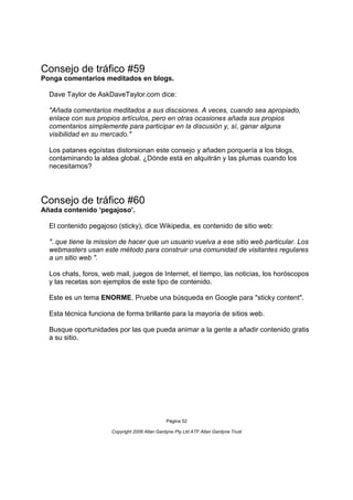 Consejo de tráfico #59
Ponga comentarios meditados en blogs.

  Dave Taylor de AskDaveTaylor.com dice:

  "Añada comentarios meditados a sus discsiones. A veces, cuando sea apropiado,
  enlace con sus propios artículos, pero en otras ocasiones añada sus propios
  comentarios simplemente para participar en la discusión y, sí, ganar alguna
  visibilidad en su mercado."

  Los patanes egoístas distorsionan este consejo y añaden porquería a los blogs,
  contaminando la aldea global. ¿Dónde está en alquitrán y las plumas cuando los
  necesitamos?




Consejo de tráfico #60
Añada contenido ‘pegajoso’.

  El contenido pegajoso (sticky), dice Wikipedia, es contenido de sitio web:

  "..que tiene la mission de hacer que un usuario vuelva a ese sitio web particular. Los
  webmasters usan este método para construir una comunidad de visitantes regulares
  a un sitio web ".

  Los chats, foros, web mail, juegos de Internet, el tiempo, las noticias, los horóscopos
  y las recetas son ejemplos de este tipo de contenido.

  Este es un tema ENORME. Pruebe una búsqueda en Google para "sticky content".

  Esta técnica funciona de forma brillante para la mayoría de sitios web.

  Busque oportunidades por las que pueda animar a la gente a añadir contenido gratis
  a su sitio.




                                               Página 52

                      Copyright 2006 Allan Gardyne Pty Ltd ATF Allan Gardyne Trust
 