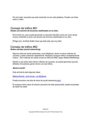 Por otro lado, recuerde que este contenido no son solo palabras. Pueden ser fotos,
  audio y video.




Consejo de tráfico #61
Añada una sección de anuncios clasificados en su sitio.

  No le hará rico, pero puede generarle un pequeño beneficio extra así como atraer
  nuevos visitantes si pone una sección de anuncios clasificados en su sitio.

  EPage.com, de Brad Waller hace que todo esto sea muy fácil.


Consejo de tráfico #62
Redes sociales (social networking).

  Algunos sitios de social networking, como MySpace, tienen muchos millones de
  usuarios y están creciendo rápidamente. MySpace consigue tráfico verdaderamente
  masivo - 38.4 millones de visitas únicas en Abril de 2006, según Nielsen/NetRatings.

  Debido a que estos sitios tienen millones de usuarios, se puede garantizar que los
  afiliados innovadores ganan dinero con ese tráfico.

  ¡Buena suerte!

  Este artículo le dará algunas ideas:

  Making friends - and money - on MySpace

  Puede encontrar una lista de sitios de social networking aquí.

  Si averigua cómo sacar el máximo provecho de esta oportunidad, estaré encantado
  de saber de usted.




                                               Página 53

                      Copyright 2006 Allan Gardyne Pty Ltd ATF Allan Gardyne Trust
 