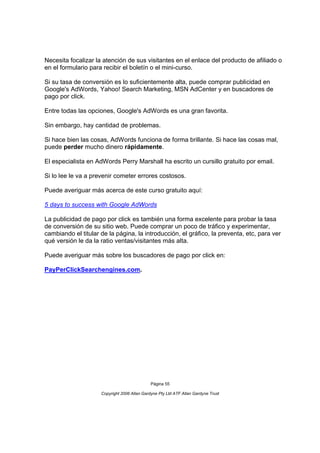 Necesita focalizar la atención de sus visitantes en el enlace del producto de afiliado o
en el formulario para recibir el boletín o el mini-curso.

Si su tasa de conversión es lo suficientemente alta, puede comprar publicidad en
Google's AdWords, Yahoo! Search Marketing, MSN AdCenter y en buscadores de
pago por click.

Entre todas las opciones, Google's AdWords es una gran favorita.

Sin embargo, hay cantidad de problemas.

Si hace bien las cosas, AdWords funciona de forma brillante. Si hace las cosas mal,
puede perder mucho dinero rápidamente.

El especialista en AdWords Perry Marshall ha escrito un cursillo gratuito por email.

Si lo lee le va a prevenir cometer errores costosos.

Puede averiguar más acerca de este curso gratuito aquí:

5 days to success with Google AdWords

La publicidad de pago por click es también una forma excelente para probar la tasa
de conversión de su sitio web. Puede comprar un poco de tráfico y experimentar,
cambiando el titular de la página, la introducción, el gráfico, la preventa, etc, para ver
qué versión le da la ratio ventas/visitantes más alta.

Puede averiguar más sobre los buscadores de pago por click en:

PayPerClickSearchengines.com.




                                              Página 55

                     Copyright 2006 Allan Gardyne Pty Ltd ATF Allan Gardyne Trust
 