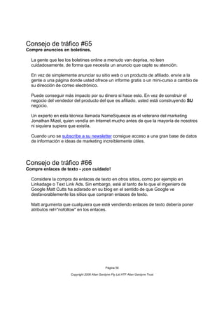Consejo de tráfico #65
Compre anuncios en boletines.

  La gente que lee los boletines online a menudo van deprisa, no leen
  cuidadosamente, de forma que necesita un anuncio que capte su atención.

  En vez de simplemente anunciar su sitio web o un producto de afiliado, envíe a la
  gente a una página donde usted ofrece un informe gratis o un mini-curso a cambio de
  su dirección de correo electrónico.

  Puede conseguir más impacto por su dinero si hace esto. En vez de construir el
  negocio del vendedor del producto del que es afiliado, usted está construyendo SU
  negocio.

  Un experto en esta técnica llamada NameSqueeze es el veterano del marketing
  Jonathan Mizel, quien vendía en Internet mucho antes de que la mayoría de nosotros
  ni siquiera supiera que existía.

  Cuando uno se subscribe a su newsletter consigue acceso a una gran base de datos
  de información e ideas de marketing increíblemente útiles.




Consejo de tráfico #66
Compre enlaces de texto - ¡con cuidado!

  Considere la compra de enlaces de texto en otros sitios, como por ejemplo en
  Linkadage o Text Link Ads. Sin embargo, esté al tanto de lo que el ingeniero de
  Google Matt Cutts ha aclarado en su blog en el sentido de que Google ve
  desfavorablemente los sitios que compran enlaces de texto.

  Matt argumenta que cualquiera que esté vendiendo enlaces de texto debería poner
  atributos rel="nofollow" en los enlaces.




                                               Página 56

                      Copyright 2006 Allan Gardyne Pty Ltd ATF Allan Gardyne Trust
 