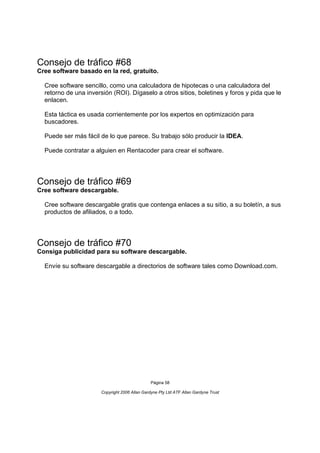 Consejo de tráfico #68
Cree software basado en la red, gratuito.

  Cree software sencillo, como una calculadora de hipotecas o una calculadora del
  retorno de una inversión (ROI). Dígaselo a otros sitios, boletines y foros y pida que le
  enlacen.

  Esta táctica es usada corrientemente por los expertos en optimización para
  buscadores.

  Puede ser más fácil de lo que parece. Su trabajo sólo producir la IDEA.

  Puede contratar a alguien en Rentacoder para crear el software.




Consejo de tráfico #69
Cree software descargable.

  Cree software descargable gratis que contenga enlaces a su sitio, a su boletín, a sus
  productos de afiliados, o a todo.




Consejo de tráfico #70
Consiga publicidad para su software descargable.

  Envíe su software descargable a directorios de software tales como Download.com.




                                                Página 58

                       Copyright 2006 Allan Gardyne Pty Ltd ATF Allan Gardyne Trust
 