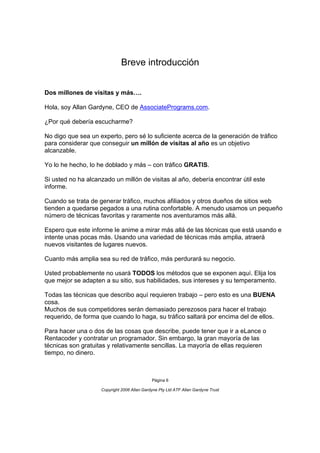 Breve introducción


Dos millones de visitas y más….

Hola, soy Allan Gardyne, CEO de AssociatePrograms.com.

¿Por qué debería escucharme?

No digo que sea un experto, pero sé lo suficiente acerca de la generación de tráfico
para considerar que conseguir un millón de visitas al año es un objetivo
alcanzable.

Yo lo he hecho, lo he doblado y más – con tráfico GRATIS.

Si usted no ha alcanzado un millón de visitas al año, debería encontrar útil este
informe.

Cuando se trata de generar tráfico, muchos afiliados y otros dueños de sitios web
tienden a quedarse pegados a una rutina confortable. A menudo usamos un pequeño
número de técnicas favoritas y raramente nos aventuramos más allá.

Espero que este informe le anime a mirar más allá de las técnicas que está usando e
intente unas pocas más. Usando una variedad de técnicas más amplia, atraerá
nuevos visitantes de lugares nuevos.

Cuanto más amplia sea su red de tráfico, más perdurará su negocio.

Usted probablemente no usará TODOS los métodos que se exponen aquí. Elija los
que mejor se adapten a su sitio, sus habilidades, sus intereses y su temperamento.

Todas las técnicas que describo aquí requieren trabajo – pero esto es una BUENA
cosa.
Muchos de sus competidores serán demasiado perezosos para hacer el trabajo
requerido, de forma que cuando lo haga, su tráfico saltará por encima del de ellos.

Para hacer una o dos de las cosas que describe, puede tener que ir a eLance o
Rentacoder y contratar un programador. Sin embargo, la gran mayoría de las
técnicas son gratuitas y relativamente sencillas. La mayoría de ellas requieren
tiempo, no dinero.



                                             Página 6

                    Copyright 2006 Allan Gardyne Pty Ltd ATF Allan Gardyne Trust
 