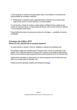 2. Da a la gente un enlace en el que pueden clicar, se lo facilita, e incrementa sus
  oportunidades de conseguir visitantes.

  3. Puede tentar a visitantes extra, especialmente si usted les da una razón para
     visitar el link, como un nuevo artículo o un informe gratis.

  Yo uso Eudora y Gmail. En ambos, puede colocar múltiples firmas y elegir la que
  quiera con sólo dos clicks. La mayor parte del tiempo, sólo uso las firmas por defecto
  – no se necesitan extra clicks.

  Ponga fáciles las cosas a la gente que recibe sus mensajes – y ayúdeles a hacerse
  recordable.




Consejo de tráfico #73
Piense en viral. ¿Dónde está su producto backend?

  Si usted escribe un ebook o informe, añádale un aspecto de marketing viral.

  Por ejemplo, haga que su ebook sea el "Volumen Uno". Envíe a los lectores a una
  página, foro o blog que discuta el Volumen Dos. Quizás en esa página usted podría
  poner una encuesta sencilla, preguntándoles qué les gustaría ver en el Volumen Dos.

  Usted podría ofrecerles un descuento o un informe especial como bonificación si le
  dicen a un amigo sobre el Volumen Uno.

  Puede encontrar ejemplos notables de marketing viral aquí.




                                               Página 61

                      Copyright 2006 Allan Gardyne Pty Ltd ATF Allan Gardyne Trust
 