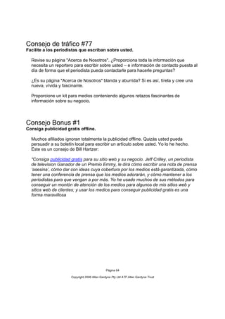 Consejo de tráfico #77
Facilite a los periodistas que escriban sobre usted.

  Revise su página "Acerca de Nosotros". ¿Proporciona toda la información que
  necesita un reportero para escribir sobre usted – e información de contacto puesta al
  día de forma que el periodista pueda contactarle para hacerle preguntas?

  ¿Es su página "Acerca de Nosotros" blanda y aburrida? Si es así, tírela y cree una
  nueva, vívida y fascinante.

  Proporcione un kit para medios conteniendo algunos retazos fascinantes de
  información sobre su negocio.




Consejo Bonus #1
Consiga publicidad gratis offline.

  Muchos afiliados ignoran totalmente la publicidad offline. Quizás usted pueda
  persuadir a su boletín local para escribir un artículo sobre usted. Yo lo he hecho.
  Este es un consejo de Bill Hartzer:

  "Consiga publicidad gratis para su sitio web y su negocio. Jeff Crilley, un periodista
  de television Ganador de un Premio Emmy, le dirá cómo escribir una nota de prensa
  ‘asesina’, cómo dar con ideas cuya cobertura por los medios está garantizada, cómo
  tener una conferencia de prensa que los medios adorarán, y cómo mantener a los
  periodistas para que vengan a por más. Yo he usado muchos de sus métodos para
  conseguir un montón de atención de los medios para algunos de mis sitios web y
  sitios web de clientes; y usar los medios para conseguir publicidad gratis es una
  forma maravillosa




                                                Página 64

                       Copyright 2006 Allan Gardyne Pty Ltd ATF Allan Gardyne Trust
 