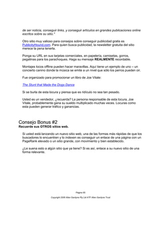 de ser noticia, conseguir links, y conseguir artículos en grandes publicaciones online
  escritos sobre su sitio."

  Otro sitio muy valioso para consejos sobre conseguir publicidad gratis es
  PublicityHound.com. Para quien busca publicidad, la newsletter gratuita del sitio
  merece la pena tenerla.

  Ponga su URL en sus tarjetas comerciales, en papelería, camisetas, gorros,
  pegatinas para los parachoques. Haga su mensaje REALMENTE recordable.

  Montajes locos offline pueden hacer maravillas. Aquí tiene un ejemplo de uno – un
  concierto canino donde la música se emite a un nivel que sólo los perros pueden oir.

  Fue organizado para promocionar un libro de Joe Vitale:

  The Stunt that Made the Dogs Dance

  Si se burla de esta locura y piensa que es ridículo no sea tan pesado.

  Usted es un vendedor, ¿recuerda? La persona responsable de esta locura, Joe
  Vitale, probablemente gana su sueldo multiplicado muchas veces. Locuras como
  esta pueden generar tráfico y ganancias.




Consejo Bonus #2
Recuerde sus OTROS sitios web.

  Si usted está lanzando un nuevo sitio web, una de las formas más rápidas de que los
  buscadores lo encuentren y lo indexen es conseguir un enlace de una página con un
  PageRank elevado o un sitio grande, con movimiento y bien establecido.

  ¿Le suena esto a algún sitio que ya tiene? Si es así, enlace a su nuevo sitio de una
  forma relevante.




                                               Página 65

                      Copyright 2006 Allan Gardyne Pty Ltd ATF Allan Gardyne Trust
 