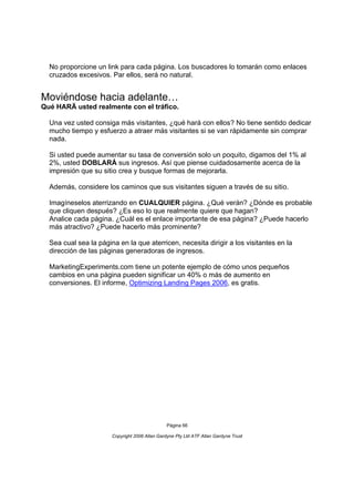 No proporcione un link para cada página. Los buscadores lo tomarán como enlaces
  cruzados excesivos. Par ellos, será no natural.


Moviéndose hacia adelante…
Qué HARÄ usted realmente con el tráfico.

  Una vez usted consiga más visitantes, ¿qué hará con ellos? No tiene sentido dedicar
  mucho tiempo y esfuerzo a atraer más visitantes si se van rápidamente sin comprar
  nada.

  Si usted puede aumentar su tasa de conversión solo un poquito, digamos del 1% al
  2%, usted DOBLARÁ sus ingresos. Así que piense cuidadosamente acerca de la
  impresión que su sitio crea y busque formas de mejorarla.

  Además, considere los caminos que sus visitantes siguen a través de su sitio.

  Imagíneselos aterrizando en CUALQUIER página. ¿Qué verán? ¿Dónde es probable
  que cliquen después? ¿Es eso lo que realmente quiere que hagan?
  Analice cada página. ¿Cuál es el enlace importante de esa página? ¿Puede hacerlo
  más atractivo? ¿Puede hacerlo más prominente?

  Sea cual sea la página en la que aterricen, necesita dirigir a los visitantes en la
  dirección de las páginas generadoras de ingresos.

  MarketingExperiments.com tiene un potente ejemplo de cómo unos pequeños
  cambios en una página pueden significar un 40% o más de aumento en
  conversiones. El informe, Optimizing Landing Pages 2006, es gratis.




                                                Página 66

                       Copyright 2006 Allan Gardyne Pty Ltd ATF Allan Gardyne Trust
 