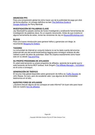 ANUNCIOS PPC
Para una comprensión global de cómo hacer uso de la publicidad de pago por click
de forma efectiva, mi consejo definitivo es leer The Definitive Guide to
Google AdWords de Perry Marshall.

INVESTIGACIÓN DE PALABRAS CLAVE
Jay Stockwell ha pasado cientos de horas investigando y analizando herramientas de
investigación de palabras clave. Es un experto reconocido. Antes de que invierta en
alguna herramienta de estas, revise las revisiones de Jay en KeywordWorkshop.com.

BLOGS
Para una buena introducción para generar tráfico y ganancias con blogs, le
recomiendo Blogging for Dollars.

TAGGING
La comunidad de Internet en conjunto todavía no se ha dado cuenta del enorme
potencial del uso del social bookmarking tagging para conseguir enlaces de alta
calidad a partir de sitios de autoridad. Sean Wu explica exactamente cómo hacer
esto en su ebook Tag and Ping.

SU PROPIO PROGRAMA DE AFILIADOS
Si usted está lanzando su propio programa de afiliados, aprenda de la gente que lo
está haciendo de forma MUY exitosa. Anik Singal's The Affiliate Manager - 1st Edition
es el curso a conseguir.

GENERACIÓN DE TRÁFICO
El recurso más global disponible sobre generación de tráfico es Traffic Secrets de
John Reese. Es caro, pero de excelente valor. Lea algunos de los entusiastas
testimonios en el sitio.

NUESTRO FORO DE AFILIADOS
¿Quisiera discutir alguno de los consejos en este informe? Un buen sitio para hacer
esto es nuestro foro de afiliados.




                                             Página 68

                    Copyright 2006 Allan Gardyne Pty Ltd ATF Allan Gardyne Trust
 