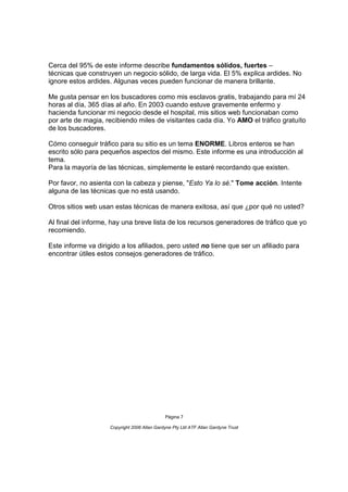 Cerca del 95% de este informe describe fundamentos sólidos, fuertes –
técnicas que construyen un negocio sólido, de larga vida. El 5% explica ardides. No
ignore estos ardides. Algunas veces pueden funcionar de manera brillante.

Me gusta pensar en los buscadores como mis esclavos gratis, trabajando para mí 24
horas al día, 365 días al año. En 2003 cuando estuve gravemente enfermo y
hacienda funcionar mi negocio desde el hospital, mis sitios web funcionaban como
por arte de magia, recibiendo miles de visitantes cada día. Yo AMO el tráfico gratuíto
de los buscadores.

Cómo conseguir tráfico para su sitio es un tema ENORME. Libros enteros se han
escrito sólo para pequeños aspectos del mismo. Este informe es una introducción al
tema.
Para la mayoría de las técnicas, simplemente le estaré recordando que existen.

Por favor, no asienta con la cabeza y piense, "Esto Ya lo sé." Tome acción. Intente
alguna de las técnicas que no está usando.

Otros sitios web usan estas técnicas de manera exitosa, así que ¿por qué no usted?

Al final del informe, hay una breve lista de los recursos generadores de tráfico que yo
recomiendo.

Este informe va dirigido a los afiliados, pero usted no tiene que ser un afiliado para
encontrar útiles estos consejos generadores de tráfico.




                                              Página 7

                     Copyright 2006 Allan Gardyne Pty Ltd ATF Allan Gardyne Trust
 