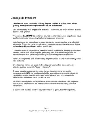 Consejo de tráfico #1
 Usted DEBE tener contenido único y de gran calidad, si quiere tener tráfico
 gratis y de larga duración proveniente de los buscadores.

 Este es el consejo más importante de todos. Tristemente, es el que muchos dueños
 de sitios web ignoran.

 Proporcione CANTIDAD de contenido útil, rico en información, rico en palabras clave
 que los motores de búsqueda y los humanos puedan encontrar.

 Usted sabe que los buscadores se están atascando con porquería a una velocidad
 alarmante. El otro día, me encontré con un vendedor que se estaba jactando de que
 tenía más de 20.000 blogs – y él no es el único.

 Considere el efecto negativo que da este aumento exponencial de blogs y sitios web
 de mala calidad. Los sitios antiguos, grandes y bien establecidos llegarán a ser
 inevitablemente más y más importantes y de confianza para los buscadores.

 Tener un sitio grande, bien establecido y de gran calidad es una inversión muy sólida
 para su futuro.

 En estos días, incluso las guías de Google para webmasters aconsejan a los
 afiliados publicar contenido "único y relevante".

 Si usted pasa tiempo pensando en las formas de proporcionar contenido
 verdaderamente ÚTIL del que la gente hable, automáticamente acabará teniendo
 cantidades de enlaces unidireccionales gratis hacia su sitio ya que la ente le
 recomendará incluso sin haber pedido hacerlo.

 He estado construyendo sitios web ricos en información desde que creé mi primer
 sitio en 1996. Este método me ha funcionado extremadamente bien y continúa
 haciéndolo.

 Si su sitio web ayuda a resolver los problemas de la gente, le amarán por ello.




                                              Página 8

                     Copyright 2006 Allan Gardyne Pty Ltd ATF Allan Gardyne Trust
 