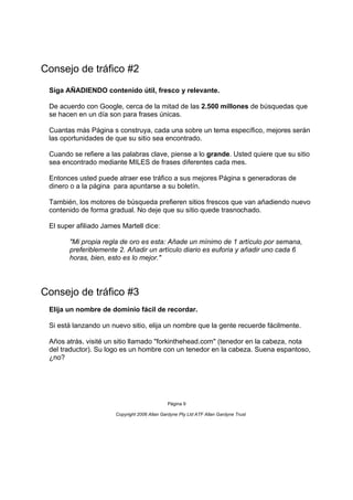 Consejo de tráfico #2
 Siga AÑADIENDO contenido útil, fresco y relevante.

 De acuerdo con Google, cerca de la mitad de las 2.500 millones de búsquedas que
 se hacen en un día son para frases únicas.

 Cuantas más Página s construya, cada una sobre un tema específico, mejores serán
 las oportunidades de que su sitio sea encontrado.

 Cuando se refiere a las palabras clave, piense a lo grande. Usted quiere que su sitio
 sea encontrado mediante MILES de frases diferentes cada mes.

 Entonces usted puede atraer ese tráfico a sus mejores Página s generadoras de
 dinero o a la página para apuntarse a su boletín.

 También, los motores de búsqueda prefieren sitios frescos que van añadiendo nuevo
 contenido de forma gradual. No deje que su sitio quede trasnochado.

 El super afiliado James Martell dice:

       "Mi propia regla de oro es esta: Añade un mínimo de 1 artículo por semana,
       preferiblemente 2. Añadir un artículo diario es euforia y añadir uno cada 6
       horas, bien, esto es lo mejor."




Consejo de tráfico #3
 Elija un nombre de dominio fácil de recordar.

 Si está lanzando un nuevo sitio, elija un nombre que la gente recuerde fácilmente.

 Años atrás, visité un sitio llamado "forkinthehead.com" (tenedor en la cabeza, nota
 del traductor). Su logo es un hombre con un tenedor en la cabeza. Suena espantoso,
 ¿no?




                                              Página 9

                       Copyright 2006 Allan Gardyne Pty Ltd ATF Allan Gardyne Trust
 