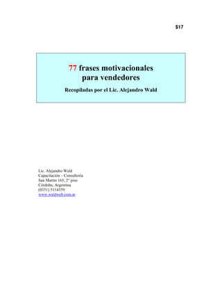 $17




                 77 frases motivacionales
                     para vendedores
               Recopiladas por el Lic. Alejandro Wald




Lic. Alejandro Wald
Capacitación – Consultoría
San Martín 165, 2° piso
Córdoba, Argentina
(0351) 5114359
www.waldweb.com.ar
 