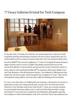 77 Geary Galleries Evicted for Tech Company

In the past week, I've heard of two friends, one casual acquaintance, and now several
art galleries getting evicted because someone with more money wanted their spot. It's
unfortunately an all too common narrative these days, but I was still particularly sad to
hear from KQED[1] that several art galleries at 77 Geary are losing their homes because a
bigger company wants to move in. KQED's Dan Brekke reported that many of the
second floor galleries in the downtown art hub received eviction notices last month to
allow software and consulting firm Mulesoft[2] to expand its office space. Brekke wrote
that Trish Bransten, of the Rena Bransten Gallery, "says Mulesoft is offering more than
double the rent for her space, which the gallery has occupied for 27 years." Many of the
other galleries being asked to leave have also called the building home for decades.
It's crazy to me that a floor of a building that has long been a destination for art and art
appreciation in this city is being shoved aside. Anyone who's ever been part of San
Francisco's First Thursday mobs knows that 49 and 77 Geary are two prime locations
for surveying the downtown gallery scene. I used to hit that thing monthly, in large
part because it was a great way to appreciate everything from photography, painting,
and sculpture to video and installation work all in one block. Those Geary addresses are

 