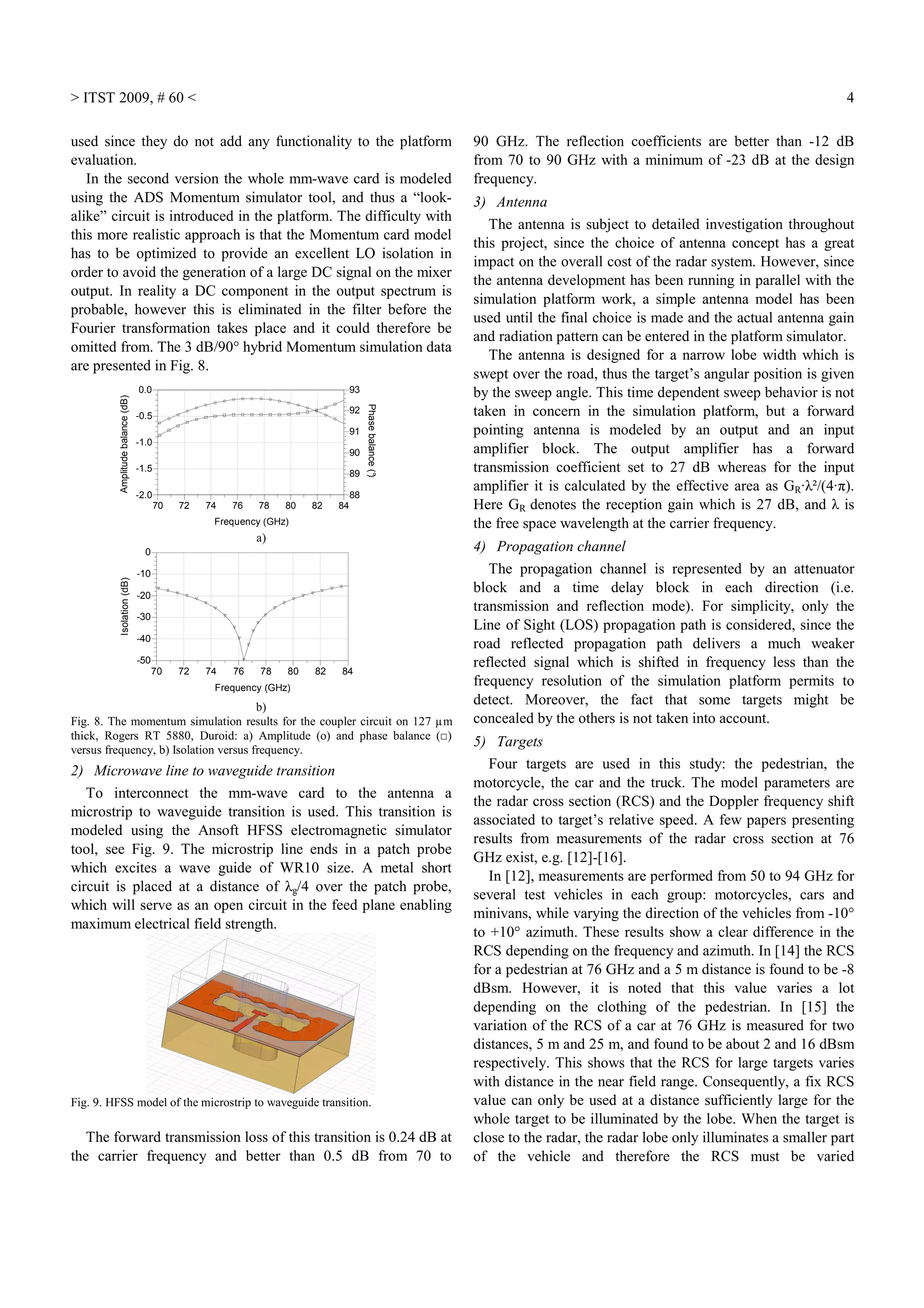 > ITST 2009, # 60 < 4
used since they do not add any functionality to the platform
evaluation.
In the second version the whole mm-wave card is modeled
using the ADS Momentum simulator tool, and thus a “look-
alike” circuit is introduced in the platform. The difficulty with
this more realistic approach is that the Momentum card model
has to be optimized to provide an excellent LO isolation in
order to avoid the generation of a large DC signal on the mixer
output. In reality a DC component in the output spectrum is
probable, however this is eliminated in the filter before the
Fourier transformation takes place and it could therefore be
omitted from. The 3 dB/90° hybrid Momentum simulation data
are presented in Fig. 8.
72 74 76 78 80 8270 84
-1.5
-1.0
-0.5
-2.0
0.0
89
90
91
92
88
93
Frequency (GHz)
Amplitudebalance(dB)
Phasebalance(°)
a)
72 74 76 78 80 8270 84
-40
-30
-20
-10
-50
0
Frequency (GHz)
Isolation(dB)
b)
Fig. 8. The momentum simulation results for the coupler circuit on 127 µm
thick, Rogers RT 5880, Duroid: a) Amplitude (o) and phase balance (□)
versus frequency, b) Isolation versus frequency.
2) Microwave line to waveguide transition
To interconnect the mm-wave card to the antenna a
microstrip to waveguide transition is used. This transition is
modeled using the Ansoft HFSS electromagnetic simulator
tool, see Fig. 9. The microstrip line ends in a patch probe
which excites a wave guide of WR10 size. A metal short
circuit is placed at a distance of λg/4 over the patch probe,
which will serve as an open circuit in the feed plane enabling
maximum electrical field strength.
Fig. 9. HFSS model of the microstrip to waveguide transition.
The forward transmission loss of this transition is 0.24 dB at
the carrier frequency and better than 0.5 dB from 70 to
90 GHz. The reflection coefficients are better than -12 dB
from 70 to 90 GHz with a minimum of -23 dB at the design
frequency.
3) Antenna
The antenna is subject to detailed investigation throughout
this project, since the choice of antenna concept has a great
impact on the overall cost of the radar system. However, since
the antenna development has been running in parallel with the
simulation platform work, a simple antenna model has been
used until the final choice is made and the actual antenna gain
and radiation pattern can be entered in the platform simulator.
The antenna is designed for a narrow lobe width which is
swept over the road, thus the target’s angular position is given
by the sweep angle. This time dependent sweep behavior is not
taken in concern in the simulation platform, but a forward
pointing antenna is modeled by an output and an input
amplifier block. The output amplifier has a forward
transmission coefficient set to 27 dB whereas for the input
amplifier it is calculated by the effective area as GR·λ²/(4·π).
Here GR denotes the reception gain which is 27 dB, and λ is
the free space wavelength at the carrier frequency.
4) Propagation channel
The propagation channel is represented by an attenuator
block and a time delay block in each direction (i.e.
transmission and reflection mode). For simplicity, only the
Line of Sight (LOS) propagation path is considered, since the
road reflected propagation path delivers a much weaker
reflected signal which is shifted in frequency less than the
frequency resolution of the simulation platform permits to
detect. Moreover, the fact that some targets might be
concealed by the others is not taken into account.
5) Targets
Four targets are used in this study: the pedestrian, the
motorcycle, the car and the truck. The model parameters are
the radar cross section (RCS) and the Doppler frequency shift
associated to target’s relative speed. A few papers presenting
results from measurements of the radar cross section at 76
GHz exist, e.g. [12]-[16].
In [12], measurements are performed from 50 to 94 GHz for
several test vehicles in each group: motorcycles, cars and
minivans, while varying the direction of the vehicles from -10°
to +10° azimuth. These results show a clear difference in the
RCS depending on the frequency and azimuth. In [14] the RCS
for a pedestrian at 76 GHz and a 5 m distance is found to be -8
dBsm. However, it is noted that this value varies a lot
depending on the clothing of the pedestrian. In [15] the
variation of the RCS of a car at 76 GHz is measured for two
distances, 5 m and 25 m, and found to be about 2 and 16 dBsm
respectively. This shows that the RCS for large targets varies
with distance in the near field range. Consequently, a fix RCS
value can only be used at a distance sufficiently large for the
whole target to be illuminated by the lobe. When the target is
close to the radar, the radar lobe only illuminates a smaller part
of the vehicle and therefore the RCS must be varied
 