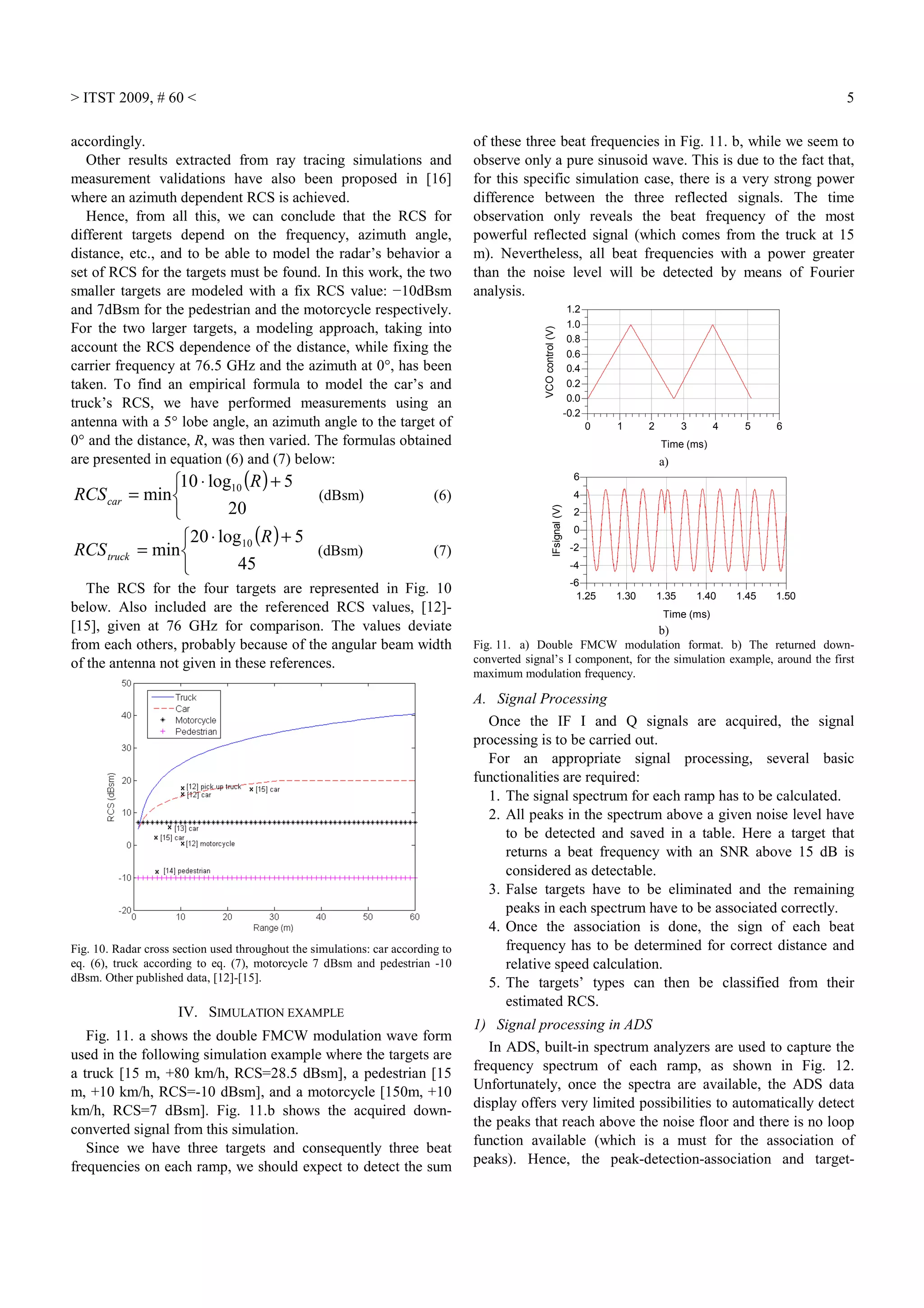 > ITST 2009, # 60 < 5
accordingly.
Other results extracted from ray tracing simulations and
measurement validations have also been proposed in [16]
where an azimuth dependent RCS is achieved.
Hence, from all this, we can conclude that the RCS for
different targets depend on the frequency, azimuth angle,
distance, etc., and to be able to model the radar’s behavior a
set of RCS for the targets must be found. In this work, the two
smaller targets are modeled with a fix RCS value: −10dBsm
and 7dBsm for the pedestrian and the motorcycle respectively.
For the two larger targets, a modeling approach, taking into
account the RCS dependence of the distance, while fixing the
carrier frequency at 76.5 GHz and the azimuth at 0°, has been
taken. To find an empirical formula to model the car’s and
truck’s RCS, we have performed measurements using an
antenna with a 5° lobe angle, an azimuth angle to the target of
0° and the distance, R, was then varied. The formulas obtained
are presented in equation (6) and (7) below:
( )


 +⋅
=
20
5log10
min 10 R
RCScar (dBsm) (6)
( )


 +⋅
=
45
5log20
min 10 R
RCStruck (dBsm) (7)
The RCS for the four targets are represented in Fig. 10
below. Also included are the referenced RCS values, [12]-
[15], given at 76 GHz for comparison. The values deviate
from each others, probably because of the angular beam width
of the antenna not given in these references.
Fig. 10. Radar cross section used throughout the simulations: car according to
eq. (6), truck according to eq. (7), motorcycle 7 dBsm and pedestrian -10
dBsm. Other published data, [12]-[15].
IV. SIMULATION EXAMPLE
Fig. 11. a shows the double FMCW modulation wave form
used in the following simulation example where the targets are
a truck [15 m, +80 km/h, RCS=28.5 dBsm], a pedestrian [15
m, +10 km/h, RCS=-10 dBsm], and a motorcycle [150m, +10
km/h, RCS=7 dBsm]. Fig. 11.b shows the acquired down-
converted signal from this simulation.
Since we have three targets and consequently three beat
frequencies on each ramp, we should expect to detect the sum
of these three beat frequencies in Fig. 11. b, while we seem to
observe only a pure sinusoid wave. This is due to the fact that,
for this specific simulation case, there is a very strong power
difference between the three reflected signals. The time
observation only reveals the beat frequency of the most
powerful reflected signal (which comes from the truck at 15
m). Nevertheless, all beat frequencies with a power greater
than the noise level will be detected by means of Fourier
analysis.
1 2 3 4 50 6
0.0
0.2
0.4
0.6
0.8
1.0
-0.2
1.2
Time (ms)
VCOcontrol(V)
a)
1.30 1.35 1.40 1.451.25 1.50
-4
-2
0
2
4
-6
6
Time (ms)
IFsignal(V)
b)
Fig. 11. a) Double FMCW modulation format. b) The returned down-
converted signal’s I component, for the simulation example, around the first
maximum modulation frequency.
A. Signal Processing
Once the IF I and Q signals are acquired, the signal
processing is to be carried out.
For an appropriate signal processing, several basic
functionalities are required:
1. The signal spectrum for each ramp has to be calculated.
2. All peaks in the spectrum above a given noise level have
to be detected and saved in a table. Here a target that
returns a beat frequency with an SNR above 15 dB is
considered as detectable.
3. False targets have to be eliminated and the remaining
peaks in each spectrum have to be associated correctly.
4. Once the association is done, the sign of each beat
frequency has to be determined for correct distance and
relative speed calculation.
5. The targets’ types can then be classified from their
estimated RCS.
1) Signal processing in ADS
In ADS, built-in spectrum analyzers are used to capture the
frequency spectrum of each ramp, as shown in Fig. 12.
Unfortunately, once the spectra are available, the ADS data
display offers very limited possibilities to automatically detect
the peaks that reach above the noise floor and there is no loop
function available (which is a must for the association of
peaks). Hence, the peak-detection-association and target-
 
