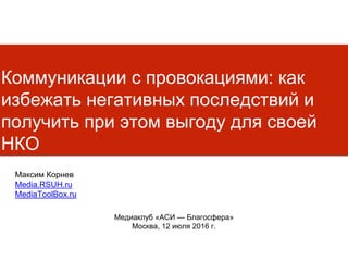 Коммуникации с провокациями: как
избежать негативных последствий и
получить при этом выгоду для своей
НКО
Медиаклуб «АСИ — Благосфера»
Москва, 12 июля 2016 г.
Максим Корнев
Media.RSUH.ru
MediaToolBox.ru
 