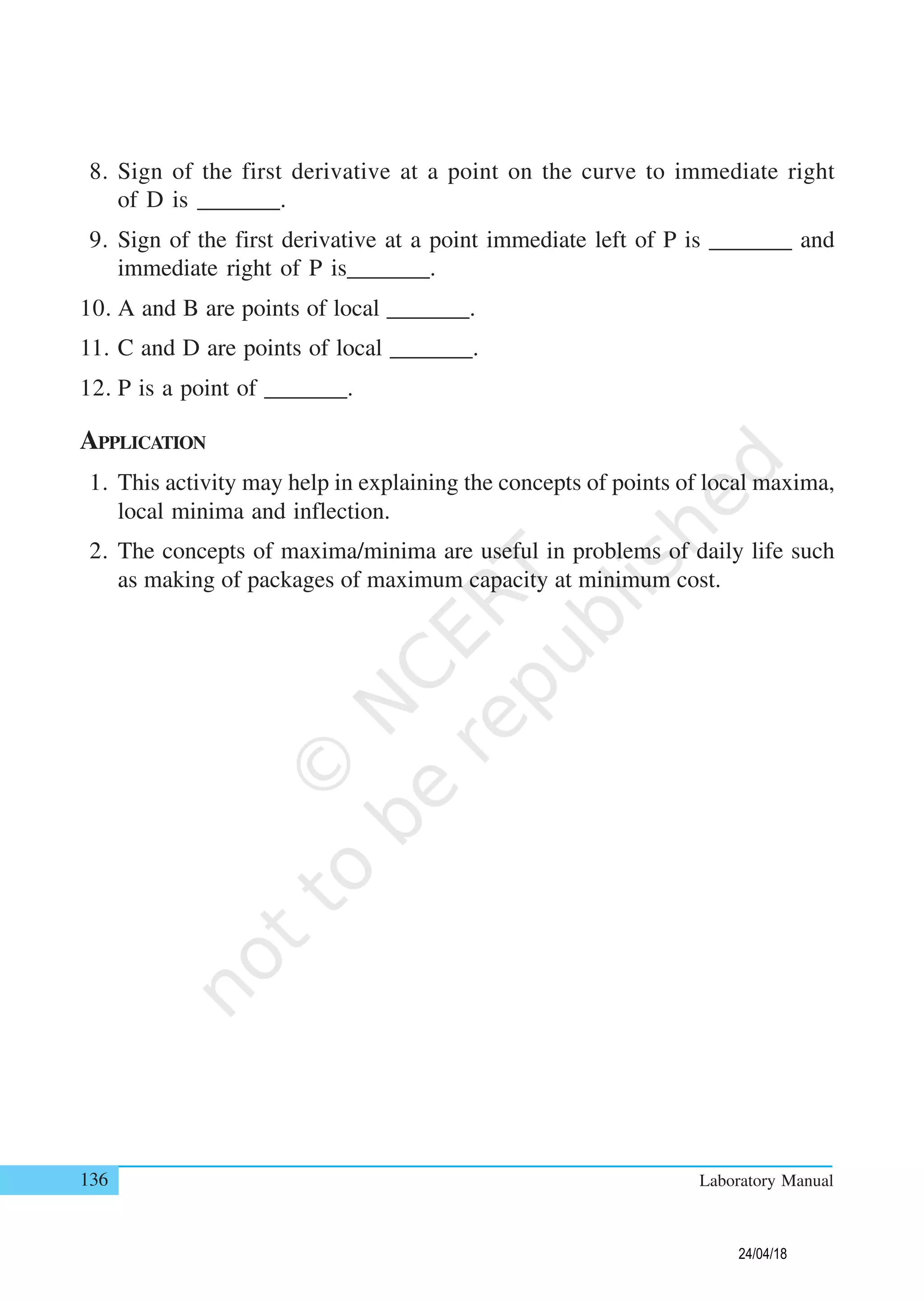 136 Laboratory Manual
8. Sign of the first derivative at a point on the curve to immediate right
of D is _______.
9. Sign of the first derivative at a point immediate left of P is _______ and
immediate right of P is_______.
10. A and B are points of local _______.
11. C and D are points of local _______.
12. P is a point of _______.
APPLICATION
1. This activity may help in explaining the concepts of points of local maxima,
local minima and inflection.
2. The concepts of maxima/minima are useful in problems of daily life such
as making of packages of maximum capacity at minimum cost.
24/04/18
 
