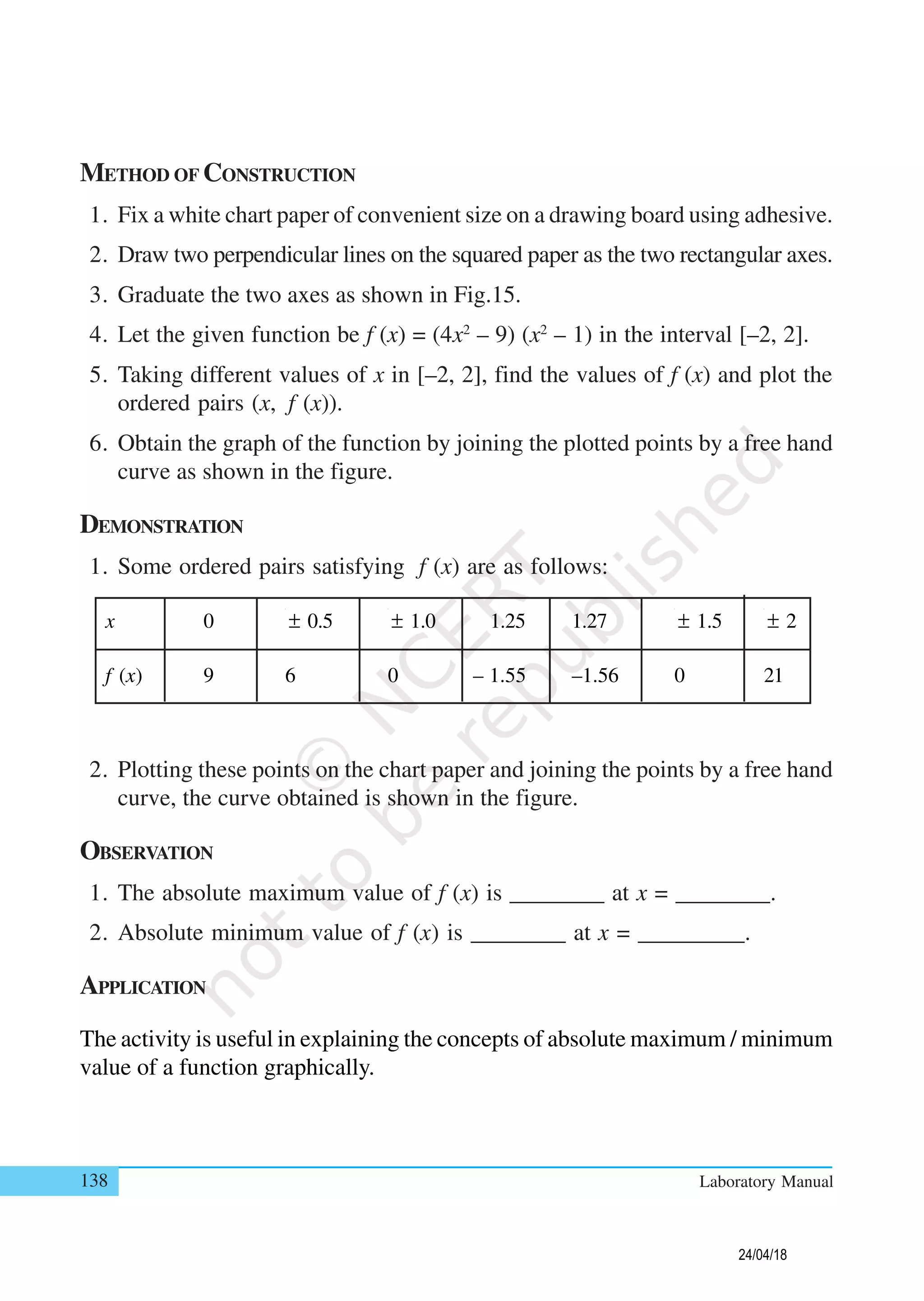 138 Laboratory Manual
METHOD OF CONSTRUCTION
1. Fix a white chart paper of convenient size on a drawing board using adhesive.
2. Draw two perpendicular lines on the squared paper as the two rectangular axes.
3. Graduate the two axes as shown in Fig.15.
4. Let the given function be f (x) = (4x2
– 9) (x2
– 1) in the interval [–2, 2].
5. Taking different values of x in [–2, 2], find the values of f (x) and plot the
ordered pairs (x, f (x)).
6. Obtain the graph of the function by joining the plotted points by a free hand
curve as shown in the figure.
DEMONSTRATION
1. Some ordered pairs satisfying f (x) are as follows:
x 0 ± 0.5 ± 1.0 1.25 1.27 ± 1.5 ± 2
f (x) 9 6 0 – 1.55 –1.56 0 21
2. Plotting these points on the chart paper and joining the points by a free hand
curve, the curve obtained is shown in the figure.
OBSERVATION
1. The absolute maximum value of f (x) is ________ at x = ________.
2. Absolute minimum value of f (x) is ________ at x = _________.
APPLICATION
The activity is useful in explaining the concepts of absolute maximum / minimum
value of a function graphically.
24/04/18
 