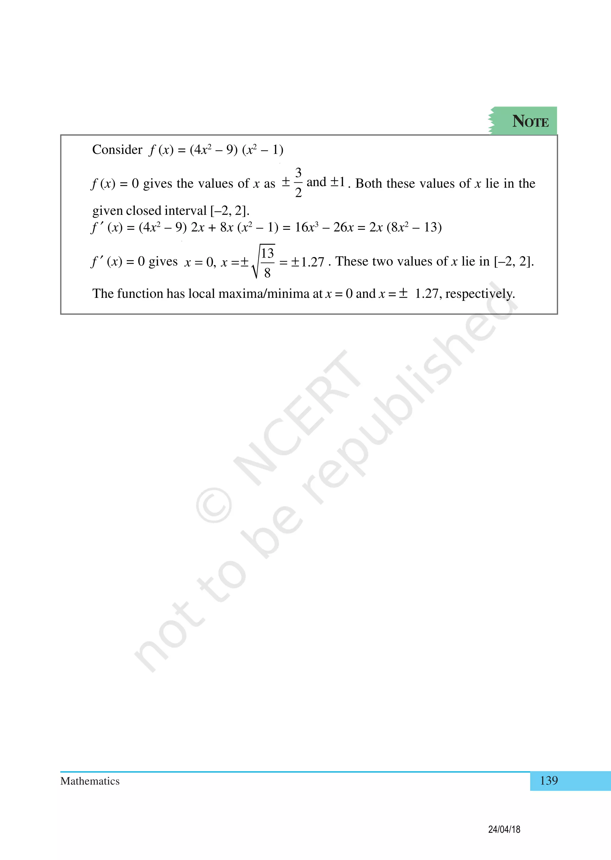 Mathematics 139
NOTE
Consider f (x) = (4x2
– 9) (x2
– 1)
f (x) = 0 gives the values of x as
3
and 1
2
± ± . Both these values of x lie in the
given closed interval [–2, 2].
f ′ (x) = (4x2
– 9) 2x + 8x (x2
– 1) = 16x3
– 26x = 2x (8x2
– 13)
f ′ (x) = 0 gives
13
0, 1.27
8
x x= =± = ± . These two values of x lie in [–2, 2].
The function has local maxima/minima at x = 0 and x = ± 1.27, respectively.
24/04/18
 
