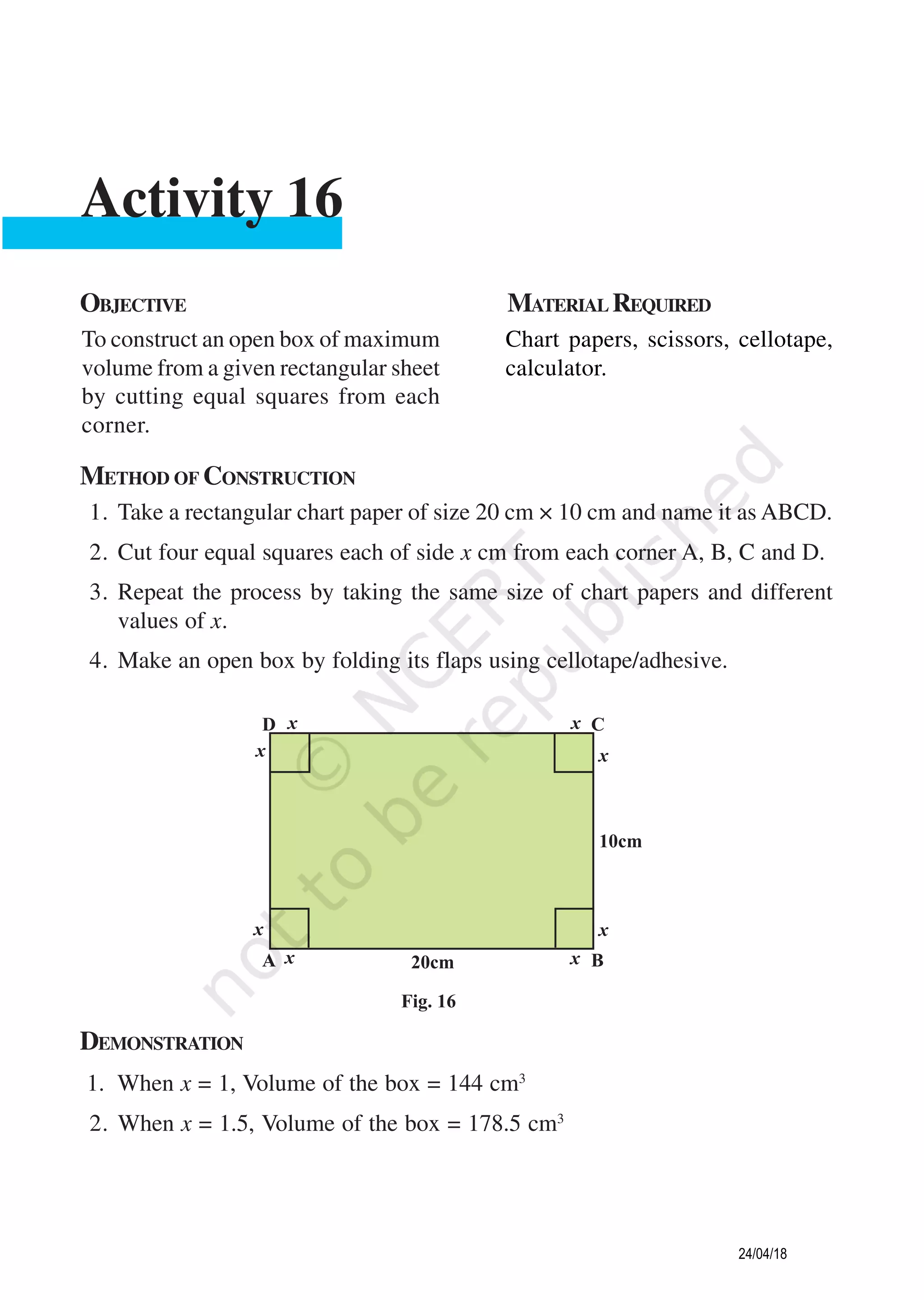 METHOD OF CONSTRUCTION
1. Take a rectangular chart paper of size 20 cm × 10 cm and name it as ABCD.
2. Cut four equal squares each of side x cm from each corner A, B, C and D.
3. Repeat the process by taking the same size of chart papers and different
values of x.
4. Make an open box by folding its flaps using cellotape/adhesive.
OBJECTIVE MATERIAL REQUIRED
To construct an open box of maximum
volume from a given rectangular sheet
by cutting equal squares from each
corner.
Chart papers, scissors, cellotape,
calculator.
Activity 16
DEMONSTRATION
1. When x = 1, Volume of the box = 144 cm3
2. When x = 1.5, Volume of the box = 178.5 cm3
24/04/18
 