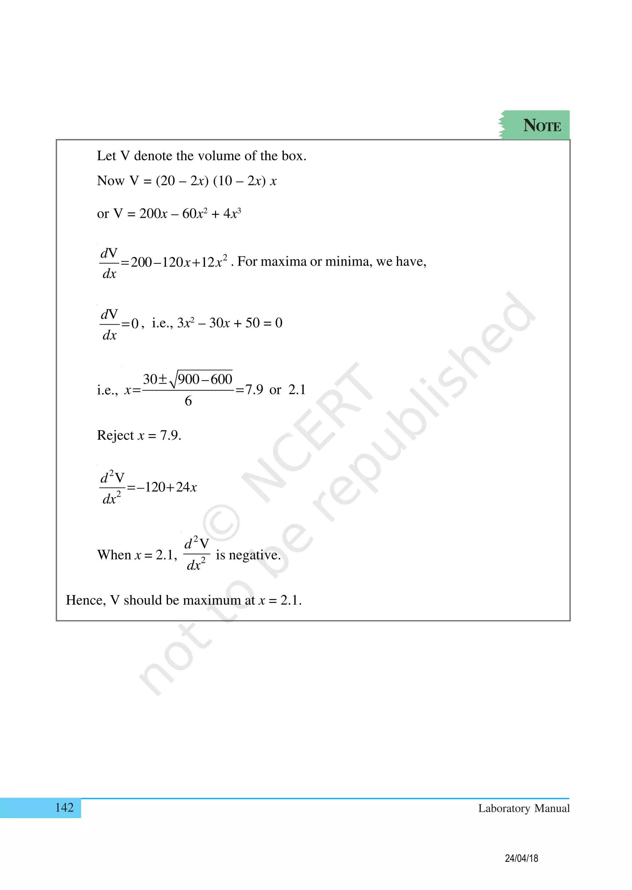 142 Laboratory Manual
NOTE
Let V denote the volume of the box.
Now V = (20 – 2x) (10 – 2x) x
or V = 200x – 60x2
+ 4x3
2V
200–120 12
d
x x
dx
= + . For maxima or minima, we have,
V
0
d
dx
= , i.e., 3x2
– 30x + 50 = 0
i.e.,
30 900–600
7.9 or 2.1
6
x
±
= =
Reject x = 7.9.
2
2
V
–120 24
d
x
dx
= +
When x = 2.1,
2
2
Vd
dx
is negative.
Hence, V should be maximum at x = 2.1.
24/04/18
 
