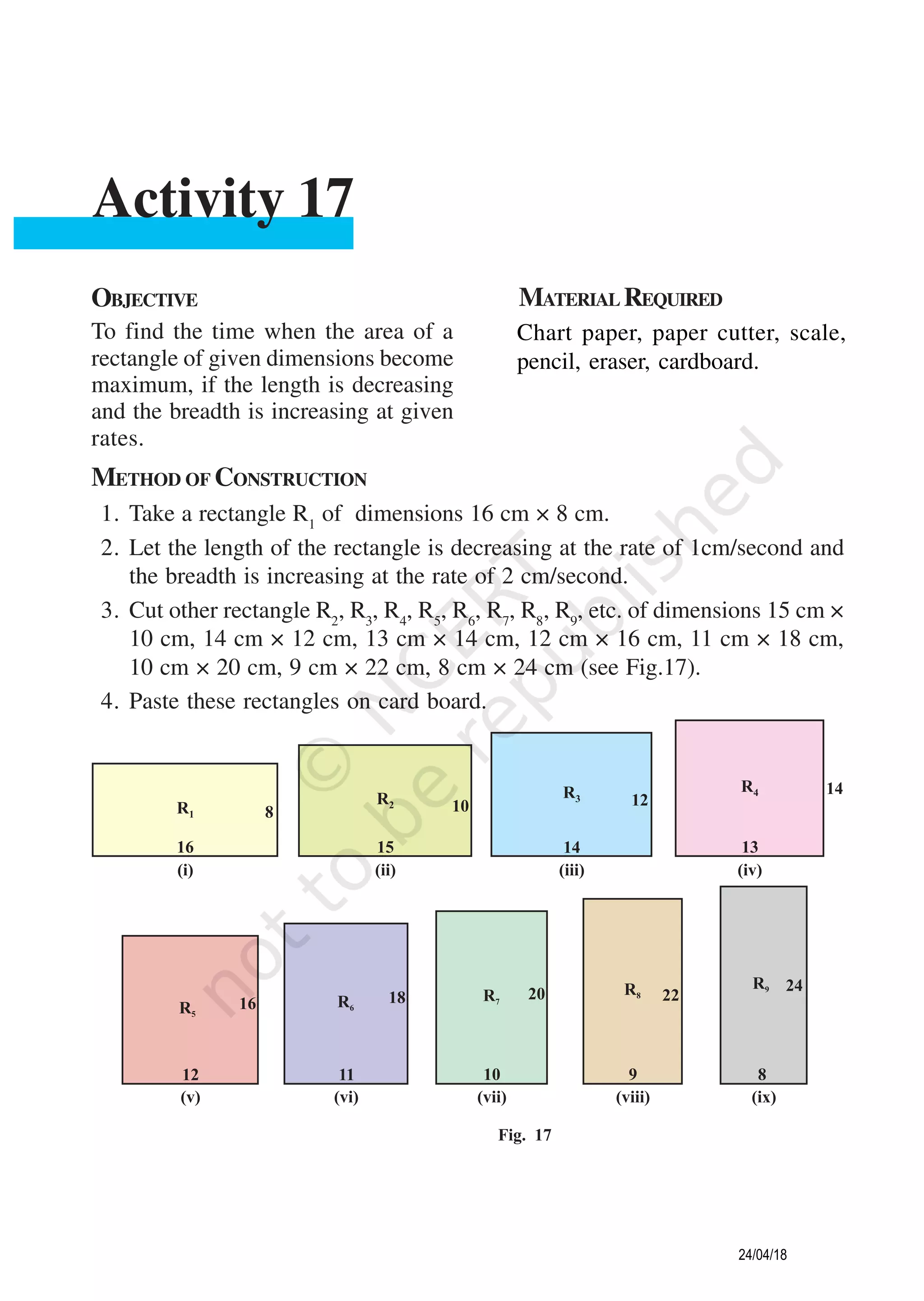 OBJECTIVE MATERIAL REQUIRED
To find the time when the area of a
rectangle of given dimensions become
maximum, if the length is decreasing
and the breadth is increasing at given
rates.
Chart paper, paper cutter, scale,
pencil, eraser, cardboard.
Activity 17
METHOD OF CONSTRUCTION
1. Take a rectangle R1
of dimensions 16 cm × 8 cm.
2. Let the length of the rectangle is decreasing at the rate of 1cm/second and
the breadth is increasing at the rate of 2 cm/second.
3. Cut other rectangle R2
, R3
, R4
, R5
, R6
, R7
, R8
, R9
, etc. of dimensions 15 cm ×
10 cm, 14 cm × 12 cm, 13 cm × 14 cm, 12 cm × 16 cm, 11 cm × 18 cm,
10 cm × 20 cm, 9 cm × 22 cm, 8 cm × 24 cm (see Fig.17).
4. Paste these rectangles on card board.
24/04/18
 