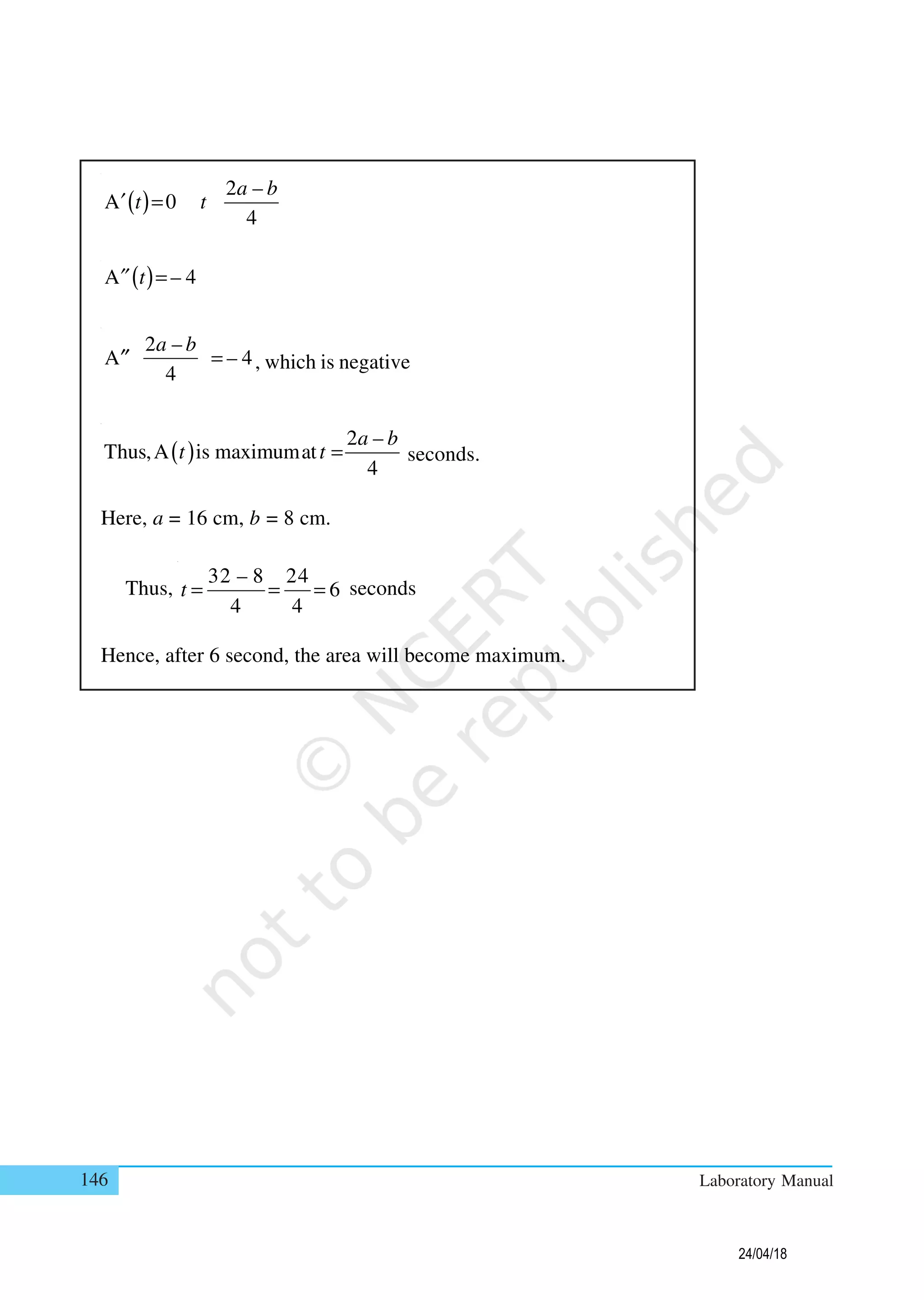 146 Laboratory Manual
( )
2 –
A 0
4
a b
t t=′
( )A – 4t =′′
2 –
A – 4
4
a b
=′′ , which is negative
( )
2 –
Thus,A is maximumat
4
a b
t t = seconds.
Here, a = 16 cm, b = 8 cm.
Thus,
32 – 8 24
6
4 4
t = = = seconds
Hence, after 6 second, the area will become maximum.
24/04/18
 