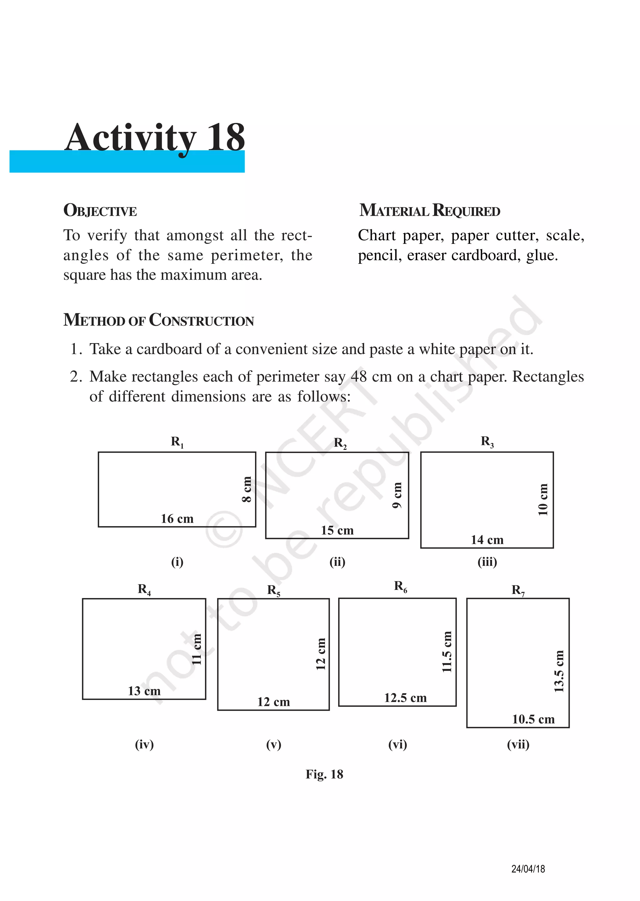 METHOD OF CONSTRUCTION
1. Take a cardboard of a convenient size and paste a white paper on it.
2. Make rectangles each of perimeter say 48 cm on a chart paper. Rectangles
of different dimensions are as follows:
OBJECTIVE MATERIAL REQUIRED
To verify that amongst all the rect-
angles of the same perimeter, the
square has the maximum area.
Chart paper, paper cutter, scale,
pencil, eraser cardboard, glue.
Activity 18
24/04/18
 