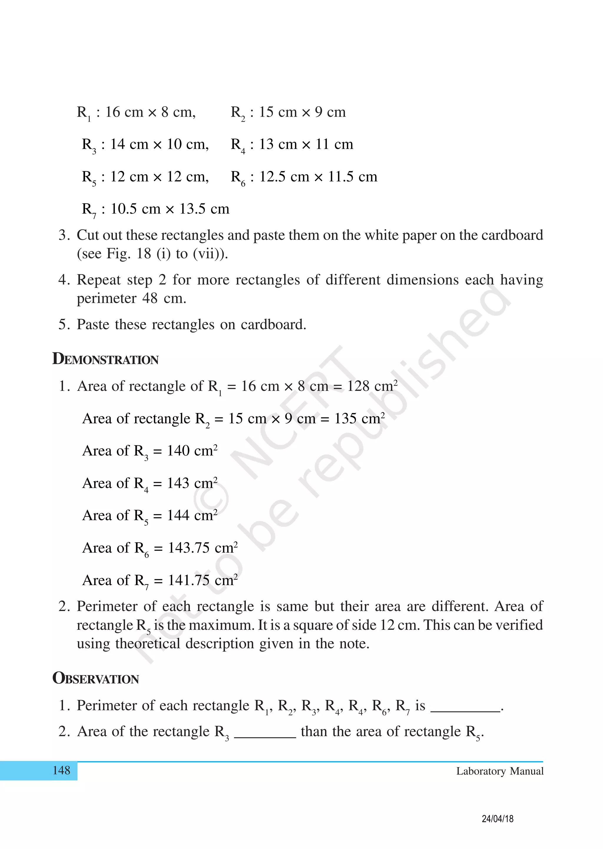 148 Laboratory Manual
R1
: 16 cm × 8 cm, R2
: 15 cm × 9 cm
R3
: 14 cm × 10 cm, R4
: 13 cm × 11 cm
R5
: 12 cm × 12 cm, R6
: 12.5 cm × 11.5 cm
R7
: 10.5 cm × 13.5 cm
3. Cut out these rectangles and paste them on the white paper on the cardboard
(see Fig. 18 (i) to (vii)).
4. Repeat step 2 for more rectangles of different dimensions each having
perimeter 48 cm.
5. Paste these rectangles on cardboard.
DEMONSTRATION
1. Area of rectangle of R1
= 16 cm × 8 cm = 128 cm2
Area of rectangle R2
= 15 cm × 9 cm = 135 cm2
Area of R3
= 140 cm2
Area of R4
= 143 cm2
Area of R5
= 144 cm2
Area of R6
= 143.75 cm2
Area of R7
= 141.75 cm2
2. Perimeter of each rectangle is same but their area are different. Area of
rectangle R5
is the maximum. It is a square of side 12 cm. This can be verified
using theoretical description given in the note.
OBSERVATION
1. Perimeter of each rectangle R1
, R2
, R3
, R4
, R4
, R6
, R7
is _________.
2. Area of the rectangle R3
________ than the area of rectangle R5
.
24/04/18
 