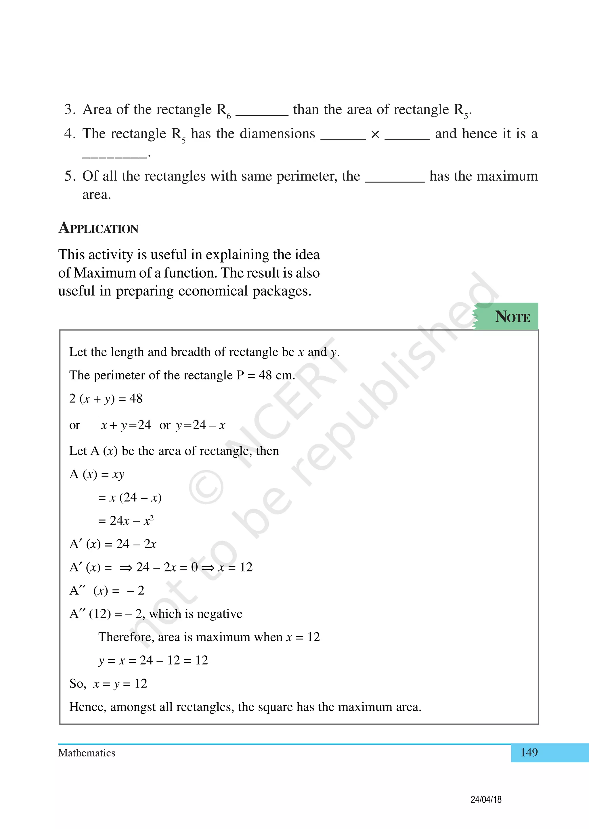 Mathematics 149
3. Area of the rectangle R6
_______ than the area of rectangle R5
.
4. The rectangle R5
has the diamensions ______ × ______ and hence it is a
________.
5. Of all the rectangles with same perimeter, the ________ has the maximum
area.
APPLICATION
This activity is useful in explaining the idea
of Maximum of a function. The result is also
useful in preparing economical packages.
Let the length and breadth of rectangle be x and y.
The perimeter of the rectangle P = 48 cm.
2 (x + y) = 48
or 24 or 24 –x y y x+ = =
Let A (x) be the area of rectangle, then
A (x) = xy
= x (24 – x)
= 24x – x2
A′ (x) = 24 – 2x
A′ (x) = ⇒ 24 – 2x = 0 ⇒ x = 12
A′′ (x) = – 2
A′′ (12) = – 2, which is negative
Therefore, area is maximum when x = 12
y = x = 24 – 12 = 12
So, x = y = 12
Hence, amongst all rectangles, the square has the maximum area.
NOTE
24/04/18
 