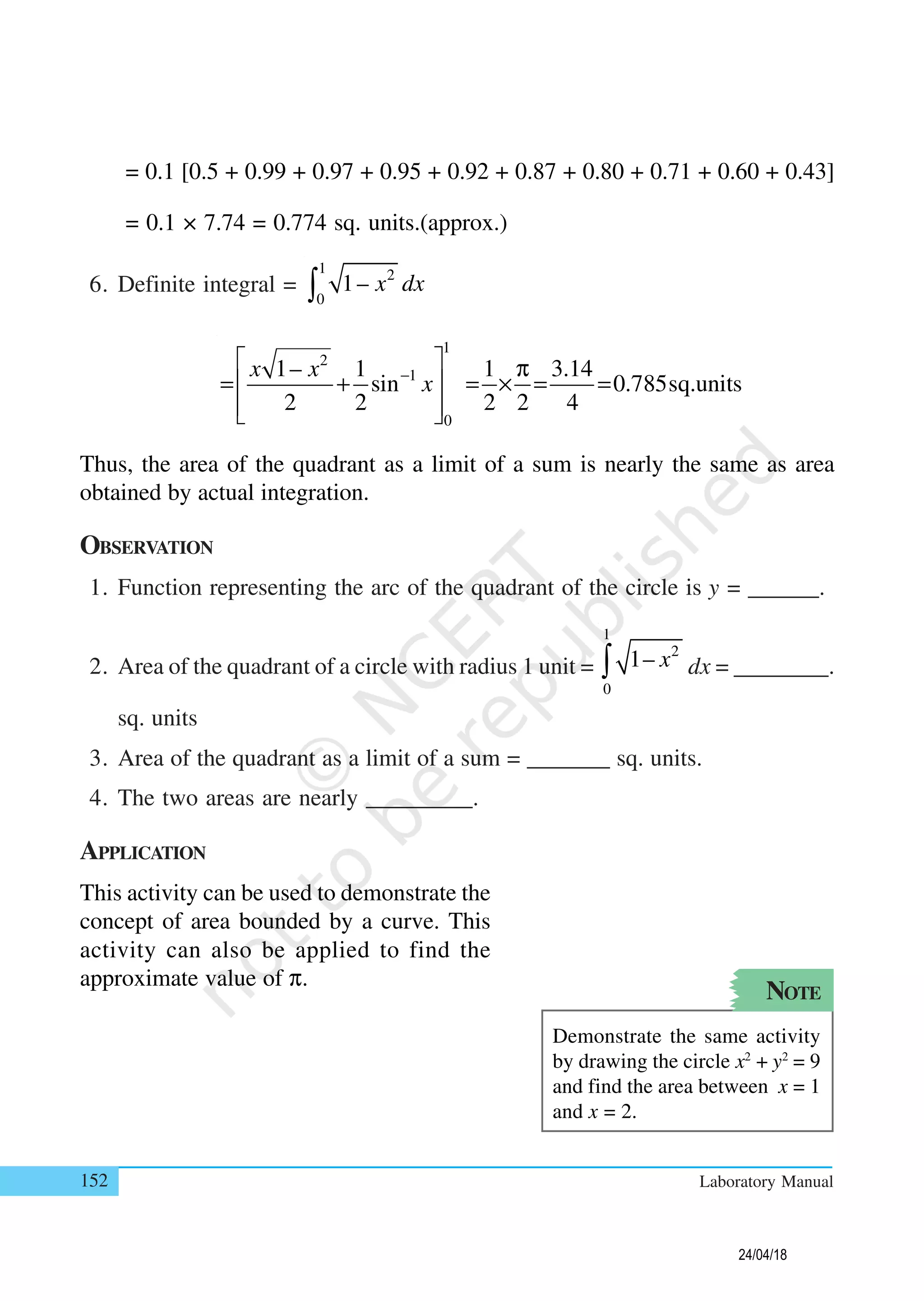 152 Laboratory Manual
= 0.1 [0.5 + 0.99 + 0.97 + 0.95 + 0.92 + 0.87 + 0.80 + 0.71 + 0.60 + 0.43]
= 0.1 × 7.74 = 0.774 sq. units.(approx.)
6. Definite integral =
1 2
0
1– x dx∫
1
2
1
0
1– 1 1 3.14
sin 0.785sq.units
2 2 2 2 4
x x
x−
  π
= + = × = = 
  
Thus, the area of the quadrant as a limit of a sum is nearly the same as area
obtained by actual integration.
OBSERVATION
1. Function representing the arc of the quadrant of the circle is y = ______.
2. Area of the quadrant of a circle with radius 1 unit =
1
2
0
1– x∫ dx = ________.
sq. units
3. Area of the quadrant as a limit of a sum = _______ sq. units.
4. The two areas are nearly _________.
APPLICATION
This activity can be used to demonstrate the
concept of area bounded by a curve. This
activity can also be applied to find the
approximate value of π.
NOTE
Demonstrate the same activity
by drawing the circle x2
+ y2
= 9
and find the area between x = 1
and x = 2.
24/04/18
 