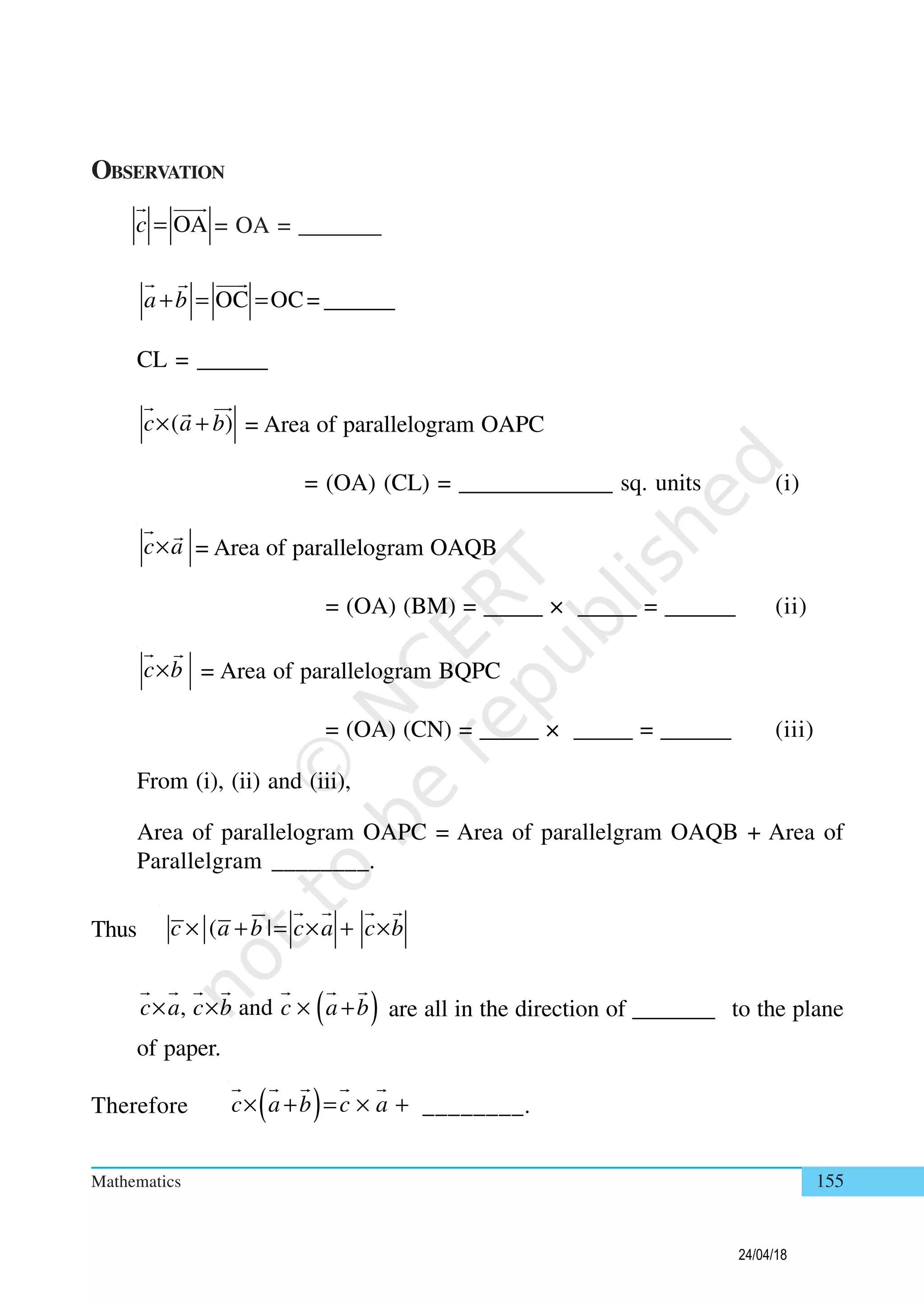 Mathematics 155
OBSERVATION
OAc = = OA = _______
OC OC= ______a b+ = =
CL = ______
( )c a b× + = Area of parallelogram OAPC
= (OA) (CL) = _____________ sq. units (i)
c a× = Area of parallelogram OAQB
= (OA) (BM) = _____ × _____ = ______ (ii)
c b× = Area of parallelogram BQPC
= (OA) (CN) = _____ × _____ = ______ (iii)
From (i), (ii) and (iii),
Area of parallelogram OAPC = Area of parallelgram OAQB + Area of
Parallelgram ________.
Thus ( |c a b c a c b× + = × + ×
( ), andc a c b c a b× × × + are all in the direction of _______ to the plane
of paper.
Therefore ( )c a b c a× + = × + ________.
24/04/18
 