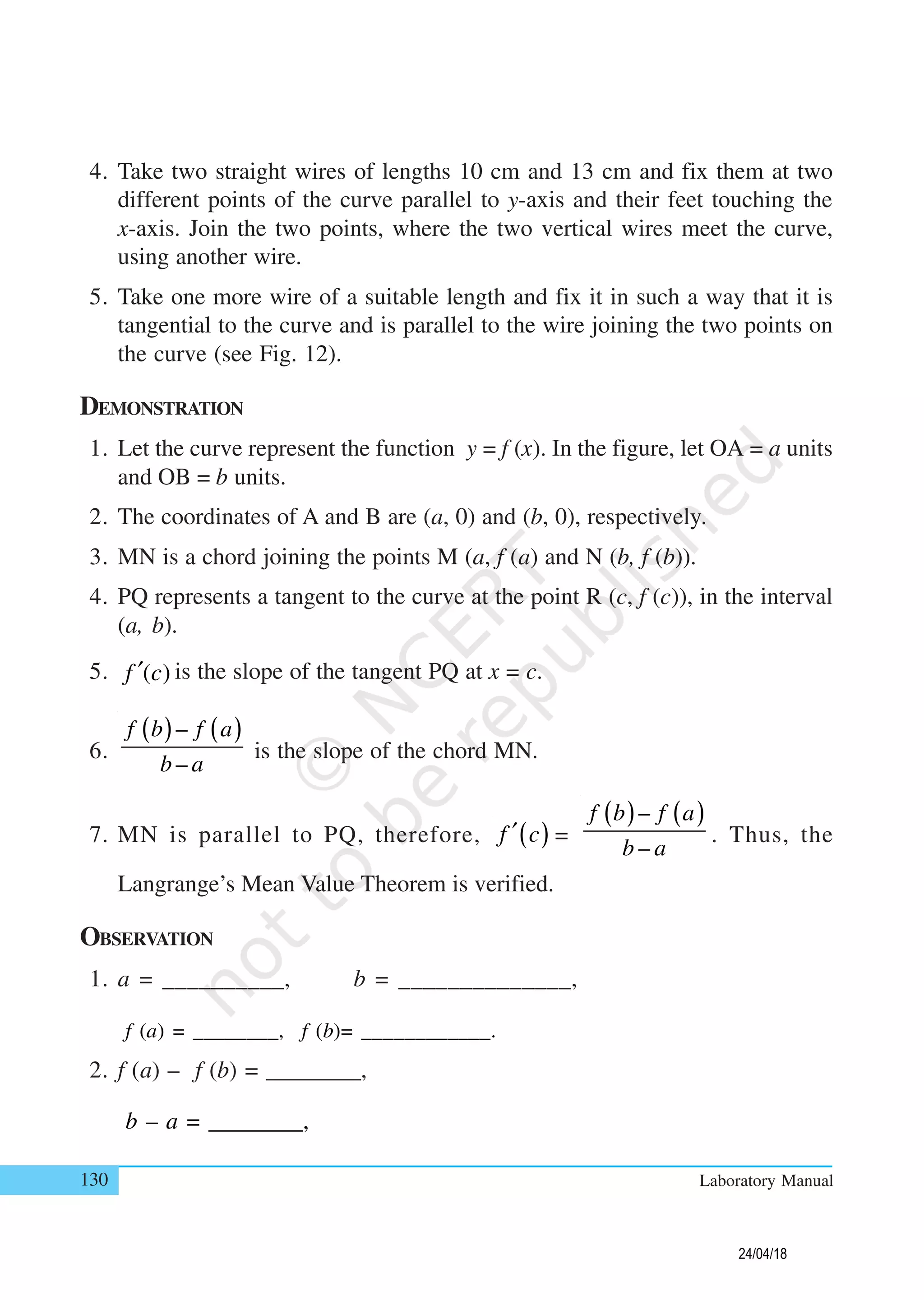 130 Laboratory Manual
4. Take two straight wires of lengths 10 cm and 13 cm and fix them at two
different points of the curve parallel to y-axis and their feet touching the
x-axis. Join the two points, where the two vertical wires meet the curve,
using another wire.
5. Take one more wire of a suitable length and fix it in such a way that it is
tangential to the curve and is parallel to the wire joining the two points on
the curve (see Fig. 12).
DEMONSTRATION
1. Let the curve represent the function y = f (x). In the figure, let OA = a units
and OB = b units.
2. The coordinates of A and B are (a, 0) and (b, 0), respectively.
3. MN is a chord joining the points M (a, f (a) and N (b, f (b)).
4. PQ represents a tangent to the curve at the point R (c, f (c)), in the interval
(a, b).
5. ( )f c′ is the slope of the tangent PQ at x = c.
6.
( ) ( )–
–
f b f a
b a
is the slope of the chord MN.
7. MN is parallel to PQ, therefore, ( )f c′ =
( ) ( )–
–
f b f a
b a
. Thus, the
Langrange’s Mean Value Theorem is verified.
OBSERVATION
1. a = __________, b = ______________,
f (a) = ________, f (b)= ____________.
2. f (a) – f (b) = ________,
b – a = ________,
24/04/18
 