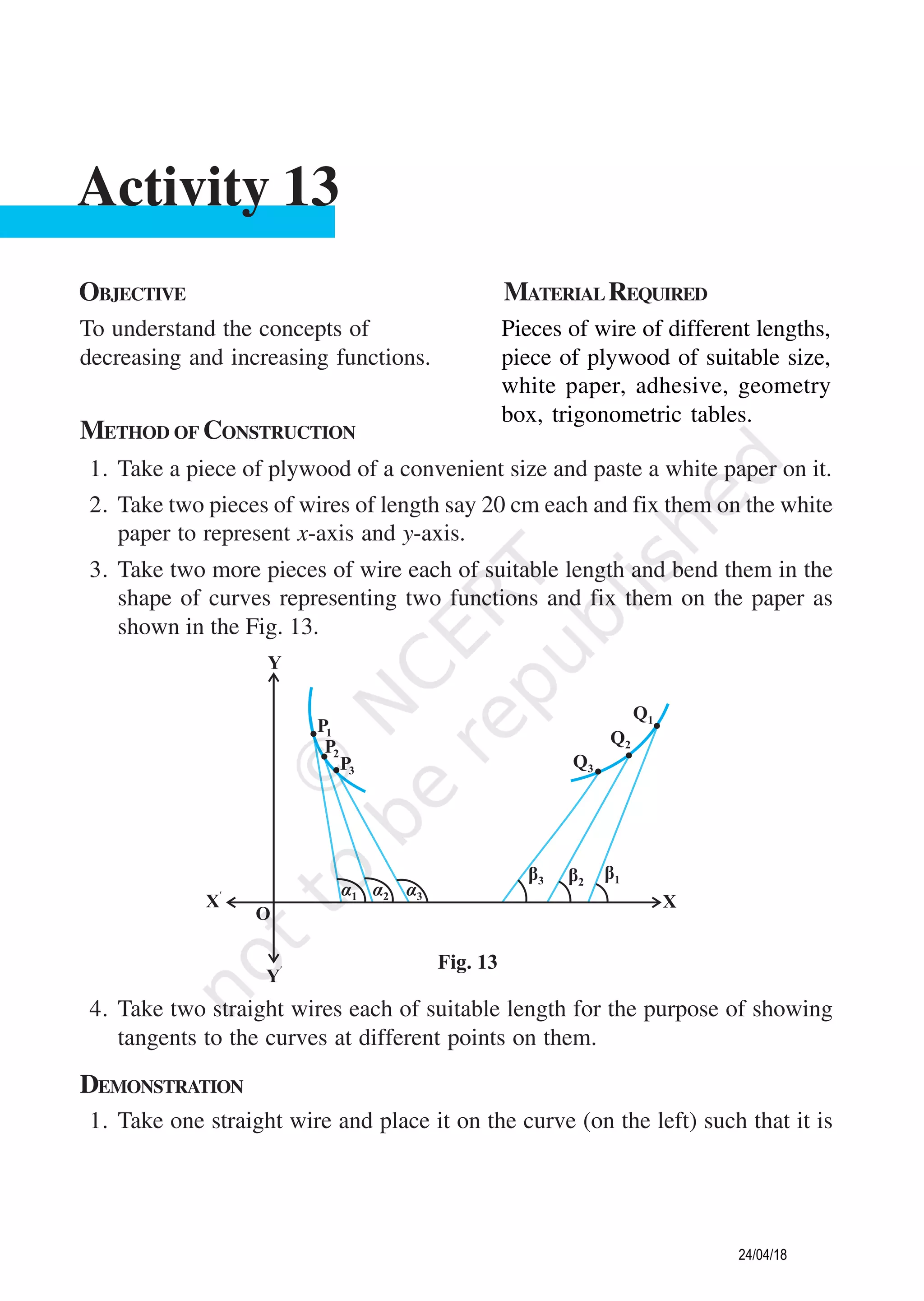 METHOD OF CONSTRUCTION
1. Take a piece of plywood of a convenient size and paste a white paper on it.
2. Take two pieces of wires of length say 20 cm each and fix them on the white
paper to represent x-axis and y-axis.
3. Take two more pieces of wire each of suitable length and bend them in the
shape of curves representing two functions and fix them on the paper as
shown in the Fig. 13.
OBJECTIVE MATERIALREQUIRED
To understand the concepts of
decreasing and increasing functions.
Pieces of wire of different lengths,
piece of plywood of suitable size,
white paper, adhesive, geometry
box, trigonometric tables.
Activity 13
4. Take two straight wires each of suitable length for the purpose of showing
tangents to the curves at different points on them.
DEMONSTRATION
1. Take one straight wire and place it on the curve (on the left) such that it is
24/04/18
 