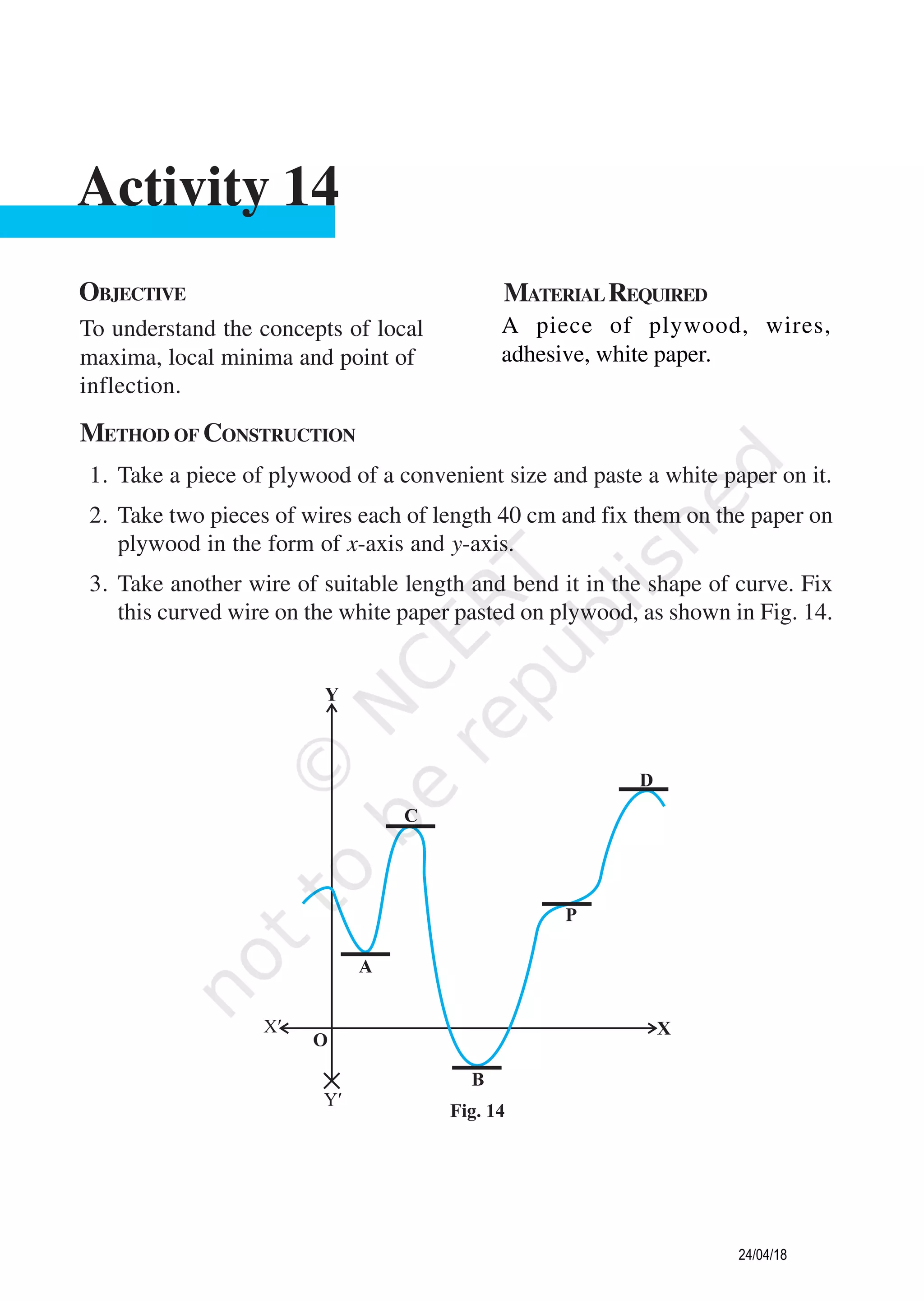 METHOD OF CONSTRUCTION
1. Take a piece of plywood of a convenient size and paste a white paper on it.
2. Take two pieces of wires each of length 40 cm and fix them on the paper on
plywood in the form of x-axis and y-axis.
3. Take another wire of suitable length and bend it in the shape of curve. Fix
this curved wire on the white paper pasted on plywood, as shown in Fig. 14.
OBJECTIVE MATERIALREQUIRED
To understand the concepts of local
maxima, local minima and point of
inflection.
A piece of plywood, wires,
adhesive, white paper.
Activity 14
24/04/18
 