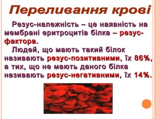 Резус-належність – це наявність наРезус-належність – це наявність на
мембрані еритроцитів білка –мембрані еритроцитів білка – резус-резус-
фактора.фактора.
Людей, що мають такий білокЛюдей, що мають такий білок
називаютьназивають резус-позитивнимирезус-позитивними, їх, їх 86%,86%,
а тих, що не мають даного білкаа тих, що не мають даного білка
називаютьназивають резус-негативнимирезус-негативними, їх, їх 14%.14%.
 