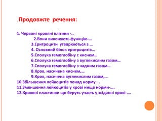 . Продовжте речення:
1. Червоні кровяні клітини -..
2.Вони виконують функцію-…
3.Еритроцити утворюються з …
4. Основний білок еритроцитів…
5.Сполука гемоглобіну с киснем…
6.Сполука гемоглобіну з вуглекислим газом…
7.Сполука гемоглобіну з чадним газом…
8.Кров, насичена киснем,…
9.Кров, насичена вуглекислим газом,…
10.Збільшення лейкоцитів понад норму….
11.Зменшення лейкоцитів у крові нище норми-….
12.Кровяні пластинки що беруть участь у зсіданні крові-….
 