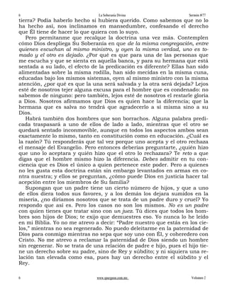 6                               La Soberanía Divina                  Sermón #77
tierra? Podía haberlo hecho si hubiera querido. Como sabemos que no lo
ha hecho así, nos inclinamos en mansedumbre, confesando el derecho
que Él tiene de hacer lo que quiera con lo suyo.
   Pero permítanme que recalque la doctrina una vez más. Contemplen
cómo Dios despliega Su Soberanía en que de la misma congregación, entre
quienes escuchan al mismo ministro, y oyen la misma verdad, uno es to-
mado y el otro es dejado. ¿Por qué es que para una de las personas que
me escucha y que se sienta en aquella banca, y para su hermana que está
sentada a su lado, el efecto de la predicación es diferente? Ellas han sido
alimentadas sobre la misma rodilla, han sido mecidas en la misma cuna,
educadas bajo los mismos sistemas, oyen al mismo ministro con la misma
atención, ¿por qué es que la una será salvada y la otra será dejada? Lejos
esté de nosotros tejer alguna excusa para el hombre que es condenado: no
sabemos de ninguno: pero también, lejos esté de nosotros el restarle gloria
a Dios. Nosotros afirmamos que Dios es quien hace la diferencia; que la
hermana que es salva no tendrá que agradecerlo a sí misma sino a su
Dios.
   Habrá también dos hombres que son borrachos. Alguna palabra predi-
cada traspasará a uno de ellos de lado a lado, mientras que el otro se
quedará sentado inconmovible, aunque en todos los aspectos ambos sean
exactamente lo mismo, tanto en constitución como en educación. ¿Cuál es
la razón? Tú responderás que tal vez porque uno acepta y el otro rechaza
el mensaje del Evangelio. Pero entonces deberías preguntarte, ¿quién hizo
que uno lo aceptara y quién hizo que el otro lo rechazara? Te reto a que
digas que el hombre mismo hizo la diferencia. Debes admitir en tu con-
ciencia que es Dios el único a quien pertenece este poder. Pero a quienes
no les gusta esta doctrina están sin embargo levantados en armas en co-
ntra nuestra; y ellos se preguntan, ¿cómo puede Dios en justicia hacer tal
acepción entre los miembros de Su familia?
   Supongan que un padre tiene un cierto número de hijos, y que a uno
de ellos diera todos sus favores, y a los demás los dejara sumidos en la
miseria, ¿no diríamos nosotros que se trata de un padre duro y cruel? Yo
respondo que así es. Pero los casos no son los mismos. No es un padre
con quien tienes que tratar sino con un juez. Tú dices que todos los hom-
bres son hijos de Dios; te exijo que demuestres eso. Yo nunca lo he leído
en mi Biblia. Yo no me atrevo a decir: “Padre nuestro que estás en los cie-
los,” mientras no sea regenerado. No puedo deleitarme en la paternidad de
Dios para conmigo mientras no sepa que soy uno con Él, y coheredero con
Cristo. No me atrevo a reclamar la paternidad de Dios siendo un hombre
sin regenerar. No se trata de una relación de padre e hijo, pues el hijo tie-
ne un derecho sobre su padre, sino de Rey y súbdito; y ni siquiera una re-
lación tan elevada como esa, pues hay un derecho entre el súbdito y el
Rey.

6                              www.spurgeon.com.mx                    Volumen 2
 