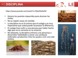 23 DISCIPLINA 
https://www.youtube.com/watch?v=PjDyHDaDolM 
• Genera los puentes requeridos para alcanzar las 
metas. 
• No es repetir cosas sin sentido. 
• La disciplina no es lo mismo que el castigo y es muy 
importante que usted pueda reconocer la diferencia. 
• El castigo hace sufrir a una persona por haber hecho 
algo que no es correcto en su entorno. 
• No obstante, la disciplina entrena a las personas a 
desarrollar habilidades o tener una conducta 
ordenada y productiva. Ésta los ayuda a vivir una vida 
exitosa. 
 