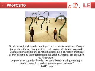 No sé que opina el mundo de mí, pero yo me siento como un niño que 
juega a la orilla del mar y se divierte descubriendo de vez en cuando 
un guijarro más liso o una concha más bella de lo corriente, mientras 
el gran océano de la verdad se extiende ante mí, todo él por descubrir. 
Isaac Newton. “ 
...y por cierto, soy miembro de la especie humana, así que no hagan 
mucho caso a lo que digo, piensen por si mismos." 
Karl Popper 
4 PROPÓSITO 
 