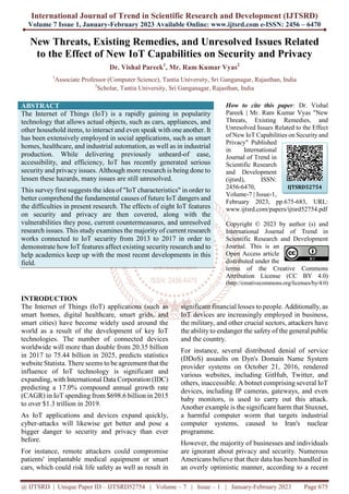 International Journal of Trend in Scientific Research and Development (IJTSRD)
Volume 7 Issue 1, January-February 2023 Available Online: www.ijtsrd.com e-ISSN: 2456 – 6470
@ IJTSRD | Unique Paper ID – IJTSRD52754 | Volume – 7 | Issue – 1 | January-February 2023 Page 675
New Threats, Existing Remedies, and Unresolved Issues Related
to the Effect of New IoT Capabilities on Security and Privacy
Dr. Vishal Pareek1
, Mr. Ram Kumar Vyas2
1
Associate Professor (Computer Science), Tantia University, Sri Ganganagar, Rajasthan, India
2
Scholar, Tantia University, Sri Ganganagar, Rajasthan, India
ABSTRACT
The Internet of Things (IoT) is a rapidly gaining in popularity
technology that allows actual objects, such as cars, appliances, and
other household items, to interact and even speak with one another. It
has been extensively employed in social applications, such as smart
homes, healthcare, and industrial automation, as well as in industrial
production. While delivering previously unheard-of ease,
accessibility, and efficiency, IoT has recently generated serious
security and privacy issues. Although more research is being done to
lessen these hazards, many issues are still unresolved.
This survey first suggests the idea of "IoT characteristics" in order to
better comprehend the fundamental causes of future IoT dangers and
the difficulties in present research. The effects of eight IoT features
on security and privacy are then covered, along with the
vulnerabilities they pose, current countermeasures, and unresolved
research issues. This study examines the majority of current research
works connected to IoT security from 2013 to 2017 in order to
demonstrate how IoT features affect existing security research and to
help academics keep up with the most recent developments in this
field.
How to cite this paper: Dr. Vishal
Pareek | Mr. Ram Kumar Vyas "New
Threats, Existing Remedies, and
Unresolved Issues Related to the Effect
of New IoT Capabilities on Security and
Privacy" Published
in International
Journal of Trend in
Scientific Research
and Development
(ijtsrd), ISSN:
2456-6470,
Volume-7 | Issue-1,
February 2023, pp.675-683, URL:
www.ijtsrd.com/papers/ijtsrd52754.pdf
Copyright © 2023 by author (s) and
International Journal of Trend in
Scientific Research and Development
Journal. This is an
Open Access article
distributed under the
terms of the Creative Commons
Attribution License (CC BY 4.0)
(http://creativecommons.org/licenses/by/4.0)
INTRODUCTION
The Internet of Things (IoT) applications (such as
smart homes, digital healthcare, smart grids, and
smart cities) have become widely used around the
world as a result of the development of key IoT
technologies. The number of connected devices
worldwide will more than double from 20.35 billion
in 2017 to 75.44 billion in 2025, predicts statistics
website Statista. There seems to be agreement that the
influence of IoT technology is significant and
expanding, with International Data Corporation (IDC)
predicting a 17.0% compound annual growth rate
(CAGR) in IoT spending from $698.6 billion in 2015
to over $1.3 trillion in 2019.
As IoT applications and devices expand quickly,
cyber-attacks will likewise get better and pose a
bigger danger to security and privacy than ever
before.
For instance, remote attackers could compromise
patients' implantable medical equipment or smart
cars, which could risk life safety as well as result in
significant financial losses to people. Additionally, as
IoT devices are increasingly employed in business,
the military, and other crucial sectors, attackers have
the ability to endanger the safety of the general public
and the country.
For instance, several distributed denial of service
(DDoS) assaults on Dyn's Domain Name System
provider systems on October 21, 2016, rendered
various websites, including GitHub, Twitter, and
others, inaccessible. A botnet comprising several IoT
devices, including IP cameras, gateways, and even
baby monitors, is used to carry out this attack.
Another example is the significant harm that Stuxnet,
a harmful computer worm that targets industrial
computer systems, caused to Iran's nuclear
programme.
However, the majority of businesses and individuals
are ignorant about privacy and security. Numerous
Americans believe that their data has been handled in
an overly optimistic manner, according to a recent
IJTSRD52754
 
