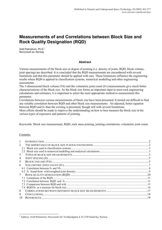 Published in Tunnels and Underground Space Technology 20 (2005) 362-377
www.elsevier.com/locate/tust
Measurements of and Correlations between Block Size and
Rock Quality Designation (RQD)
Arild Palmstrom, Ph.D.
1
Norconsult as, Norway
Abstract
Various measurements of the block size or degree of jointing (i.e. density of joints, RQD, block volume,
joint spacing) are described. It is concluded that the RQD measurements are encumbered with several
limitations and that this parameter should be applied with care. These limitations influence the engineering
results where RQD is applied in classification systems, numerical modelling and other engineering
assessments.
The 3-dimensional block volume (Vb) and the volumetric joint count (Jv) measurements give much better
characterizations of the block size. As the block size forms an important input to most rock engineering
calculations and estimates, it is important to select the most appropriate method to measurement this
parameter.
Correlations between various measurements of block size have been presented. It turned out difficult to find
any reliable correlation between RQD and other block size measurements. An adjusted, better equation
between RQD and Jv than the existing is presented, though still with several limitations.
More efforts should be made to improve the understanding on how to best measure the block size in the
various types of exposures and patterns of jointing.
Keywords: Block size measurement, RQD, rock mass jointing, jointing correlations, volumetric joint count.
Contents:
1 INTRODUCTION...........................................................................................................................................2
2 THE IMPORTANCE OF BLOCK SIZE IN ROCK ENGINEERING .........................................................................2
2.1 Block size used in classification systems .................................................................................................................3
2.2 Block size used in numerical modelling and analytical calculations........................................................................3
3 TYPES OF BLOCK SIZE MEASUREMENTS .....................................................................................................3
4 JOINT SPACING (S)......................................................................................................................................5
5 BLOCK VOLUME (VB).................................................................................................................................5
6 VOLUMETRIC JOINT COUNT (JV).................................................................................................................7
6.1 Correlation between Jv and Vb ................................................................................................................................8
6.2 Jv found from wJd (weighted joint density)...........................................................................................................9
7 ROCK QUALITY DESIGNATION (RQD) ......................................................................................................10
7.1 Limitations of the RQD..........................................................................................................................................11
7.2 Correlation between RQD and Jv........................................................................................................................11
7.3 Comparison between RQD and wJd.......................................................................................................................15
7.4 RQD/Jn as a measure for block size......................................................................................................................16
8 CORRELATIONS BETWEEN DIFFERENT BLOCK SIZE MEASUREMENTS.......................................................17
9 CONCLUSIONS...........................................................................................................................................18
10 REFERENCES.............................................................................................................................................19
1
Address: Arild Palmstrom, Norconsult AS, Vestfjordgaten 4, N-1338 Sandvika, Norway
 