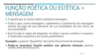 FUNÇÃO POÉTICA OU ESTÉTICA =
MENSAGEM
 É aquela que se centra sobre a própria mensagem.
 Tudo o que, numa mensagem, suplementa o sentimento da mensagem
através do jogo de sua estrutura, de sua tonalidade, de seu ritmo, de
sua sonoridade.
 Essa função é capaz de despertar no leitor o prazer estético e surpresa.
É explorado na poesia e em textos publicitários.
Exemplo: o poema "Quadrilha" de Carlos Drummond de Andrade.
 Pode-se encontrar função poética nos gêneros textuais: poema,
cordel, letra de música etc.
21/05/2020
 