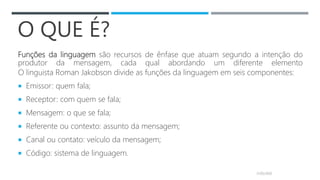 O QUE É?
Funções da linguagem são recursos de ênfase que atuam segundo a intenção do
produtor da mensagem, cada qual abordando um diferente elemento
O linguista Roman Jakobson divide as funções da linguagem em seis componentes:
 Emissor: quem fala;
 Receptor: com quem se fala;
 Mensagem: o que se fala;
 Referente ou contexto: assunto da mensagem;
 Canal ou contato: veículo da mensagem;
 Código: sistema de linguagem.
21/05/2020
 