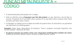 FUNÇÃO METALINGUÍSTICA =
CÓDIGO
 É caracterizada pela preocupação com o código.
 Pode ser definida como a linguagem que fala dela própria, ou seja, descreve o ato de falar ou
escrever. Programas de TV que falam sobre a própria TV ou que falam sobre a própria mídia. Peças
de teatro que falam sobre o teatro.
 A linguagem (o código) torna-se objeto de análise do próprio texto. Os dicionários e as gramáticas
são repositórios de metalinguagem.
Exemplos: Vídeo Show, Observatório da Imprensa, "Frase é qualquer enunciado linguístico com
sentido acabado." (Definição de frase).
 Os gêneros textuais que podem contar com a linguagem metalinguística também são vários:
verbete de dicionário, poema, roteiro, romance, sinopse, resenha, resumo.
21/05/2020
 