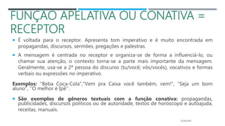 FUNÇÃO APELATIVA OU CONATIVA =
RECEPTOR
 É voltada para o receptor. Apresenta tom imperativo e é muito encontrada em
propagandas, discursos, sermões, pregações e palestras.
 A mensagem é centrada no receptor e organiza-se de forma a influenciá-lo, ou
chamar sua atenção, o contexto torna-se a parte mais importante da mensagem.
Geralmente, usa-se a 2ª pessoa do discurso (tu/você; vós/vocês), vocativos e formas
verbais ou expressões no imperativo.
Exemplos: "Beba Coca-Cola","Vem pra Caixa você também, vem!", "Seja um bom
aluno", ''O melhor é Ipê''.
 São exemplos de gêneros textuais com a função conativa: propagandas,
publicidades, discursos políticos ou de autoridade, textos de horóscopo e autoajuda,
receitas, manuais.
21/05/2020
 