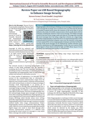 International Journal of Trend in Scientific Research and Development (IJTSRD)
Volume 3 Issue 5, August 2019 Available Online: www.ijtsrd.com e-ISSN: 2456 – 6470
@ IJTSRD | Unique Paper ID – IJTSRD25326 | Volume – 3 | Issue – 5 | July - August 2019 Page 441
Review Paper on LSB Based Stegnography
to Enhance Image Security
Naveen Verma1, Preeti Sondhi2, Gargi Kalia2
1M. Tech Scholar, 2Assistant Professor
1,2Universal Institution of Engineering & Technology, Lalru, Punjab, India
How to cite this paper: Naveen Verma |
Preeti Sondhi | Gargi Kalia "Review Paper
on LSB Based Stegnography to Enhance
Image Security"
Published in
International
Journal of Trend in
Scientific Research
and Development
(ijtsrd), ISSN: 2456-
6470, Volume-3 |
Issue-5, August 2019, pp.441-444,
https://doi.org/10.31142/ijtsrd25326
Copyright © 2019 by author(s) and
International Journalof Trendin Scientific
Research and Development Journal. This
is an Open Access article distributed
under the terms of
the Creative
CommonsAttribution
License (CC BY 4.0)
(http://creativecommons.org/licenses/by
/4.0)
ABSTRACT
Steganography is the technique of hiding a secret message or information in a
cover message like an image, text or sound in such a way that only the desired
or intended recipient knows about the existence of the secret data. It can be
defined as the study of invisible communication which usually deals with the
technique of hiding the existence of the secret message. The hidden message
may be in the form of text, image, audio and video etc. An image afterinserting
the secret message into it by using a stego-key is known as a stego-image.
Nowadays steganography is important due to an exponential growthinsecret
communication by potential computer users over the internet. In this paper
we have analyzed the varioussteganographytechniquesand observed thatthe
security of the secret message can be enhanced by random selection of the
pixels for substitution in LSB steganography. Further the error metrics PSNR
(Peak Signal to Noise Ratio) should be high and MSE (Mean Square Error)
should be low indicating good quality re-construction.
KEYWORDS: steganography; data hiding; stego image; stego-image; LSB;
encryption
1. INTRODUCTION
In recent trends in the world, the communication is an indispensable need of
every growing area. Everyone wants the confidentiality and safety of their
communicating data.
The network security is becoming indispensable as the
volume of data being exchanged over the Internet is
escalating day by day. The two important techniques for
providing security to information or data being shared are
cryptography and steganography. Both are well known and
widely used methods in information security.
In a large number of applications, it is desirable that the
secracy of the communicated data or information is
maintained. Such secret communication ranges from the
apparent cases of bank transfers,corporatecommunications,
and credit card purchases, on down to a large percentage of
everyday email. Steganography is an ancient art of
embedding a secret message (data embedding) [4] into a
seemingly benign message. Most of the newer applications
use steganography, for instance, a watermark to protect a
copy right on information. The forms of steganography vary,
but unsurprisingly, benign spam messages are turning up
more often containing embedded text. Steganography [1,11]
word originated from Greek words Steganos (Covered) and
Graptos (Writing) which literally means cover writing.
Generally, steganography is knownassecretcommunication.
Steganography means to hide message’sexistenceinanother
medium (audio, video, image, communication). Today’s
steganography systems use multimedia objects like image,
audio, video etcascovermediabecausepeopleoftentransmit
digital images over email or share them through other
internet communication mediums. It is different from
protecting the actual content of a message in a way which
hides a message into another message.
Fig.1. A Generalized steganographic framework
2. Types and applications of Steganography
Image Steganography is the technique of steganography in
which an image is taken as cover object. This steganography
is known as image steganography. Generally, in this
technique the LSB (Least Significant Bit) [8,9] of the image
pixel value is manipulated to hide the message.
Video Steganography is a technique to hide a secret message
or secret information intodigitalvideoformat.Videowhichis
a combination of picture frames is used as a carrierfor secret
information. Generally Discrete Cosine Transform (DCT)
which alters the values, for instance,8.667to9isusedtohide
the secret information in each of the images in the video,
which cannot be detected by the human eye. Video
steganography uses formats such as H.264, MP4 (Motion
Picture 4), MPEG (MovingPictureExpertsGroup),AVI(Audio
Video Interleave) or other video formats.
IJTSRD25326
 