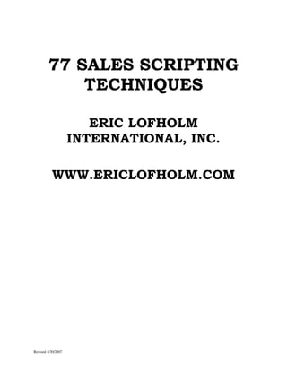 77 SALES SCRIPTING
            TECHNIQUES

                       ERIC LOFHOLM
                    INTERNATIONAL, INC.

          WWW.ERICLOFHOLM.COM




Revised 4/30/2007
 