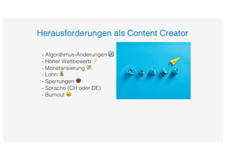 Herausforderungen als Content Creator
- Algorithmus-Änderungen 🔄
- Hoher Wettbewerb ⚡
- Monetarisierung 💸
- Lohn 💰
- Sperrungen 📵
- Sprache (CH oder DE)
- Burnout 😫
 