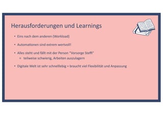 • Automa@onen sind extrem wertvoll!
Herausforderungen und Learnings
• Eins nach dem anderen (Workload)
• Alles steht und fällt mit der Person “Vorsorge Steﬃ”
⚬ teilweise schwierig, Arbeiten auszulagern
• Digitale Welt ist sehr schnelllebig = braucht viel Flexibilität und Anpassung
 